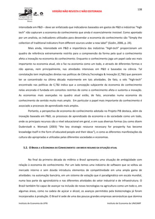  
VERSÃO NÃO REVISTA E NÃO EDITORADA 
 
 
Instituto de Economia da UFRJ  Instituto de Economia da UNICAMP 
 
138
intensidade em P&D – deve ser enfatizado que indicadores baseados em gastos de P&D e indústrias “high 
tech” não capturam a economia do conhecimento que ainda é essencialmente invisível. Como apontado 
por um analista, os indicadores utilizados para desvendar a economia do conhecimento são “Simply the 
collection of traditional indicators from different sources under a new label” (Godin, 2006, p. 24). 
Mais  ainda,  intensidade  em  P&D  e  importância  das  indústrias  “high‐tech”  proporcionam  um 
quadro de referência extremamente restrito para a compreensão da forma pela qual o conhecimento 
afeta a inovação na economia do conhecimento. Enquanto o conhecimento joga um papel cada vez mais 
importante na economia atual, ele o faz na economia como um todo, e através de diferentes formas e 
não  apenas,  nem  principalmente,  nas  atividades  intensivas  em  P&D  e  baseadas  na  ciência.  Tal 
constatação tem implicações diretas nas políticas de Ciência,Tecnologia & Inovação (C,T&I) que parecem 
ter  se  concentrado  na  última  década  maiormente  em  tais  atividades.  De  fato,  o  viés  “high‐tech” 
encontrado  nas  políticas  de  C,T&I  indica  que  a  concepção  subjacente  da  economia  do  conhecimento 
nelas ancorada é fundada em conceitos restritos de como o conhecimento afeta e sustenta a inovação. 
As  economias  mais  avançadas  no  quadro  atual  estão,  de  fato,  ancoradas  numa  economia  do 
conhecimento de sentido muito mais amplo.  Em particular o papel mais importante do conhecimento é 
associado a processos de aprendizado mais amplos.  
Portanto, a perspectiva de economia do conhecimento adotada no Projeto PIB destaca, além da 
inovação baseada em P&D, os processos de aprendizado da economia e da sociedade como um todo, 
onde os principais recursos são o nível educacional em geral, e em suas diversas formas (ou como dizem 
Duderstadt  e.  Womack  (2003)  “the  key  strategic  resource  necessary  for  prosperity  has  become 
knowledge itself in the form of educated people and their ideas”), e como as diferentes manifestações da 
cultura são apropriadas e utilizadas pelas diferentes sociedades e economias. 
 
5.2. O BRASIL E A ECONOMIA DO CONHECIMENTO: UM BREVE RESUMO DA SITUAÇÃO ATUAL 
 
No  final  da primeira  década  do  milênio  o  Brasil  apresenta  uma  situação  de  ambigüidade  com 
relação à economia do conhecimento. Por um lado temos uma indústria de software que se voltou ao 
mercado  interno  e  sem  dúvida  introduziu  elementos  de  competitividade  em  uma  ampla  gama  de 
atividades: na automação bancária, em um sistema de votação que é paradigmático em escala mundial, 
numa boa parte da agroindústria e nas diferentes atividades do setor industrial e de infraestrutura. O 
Brasil também foi capaz de avançar na inclusão de novas tecnologias na agricultura como um todo e, em 
algumas áreas, como na cadeia de açúcar e álcool, os avanços permitidos pela biotecnologia já foram 
incorporados à produção. O Brasil é sede de uma das poucas grandes empresas aeronáuticas que domina 
 