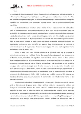  
VERSÃO NÃO REVISTA E NÃO EDITORADA 
 
 
Instituto de Economia da UFRJ  Instituto de Economia da UNICAMP 
 
139
as tecnologias da área, mas apresenta poucos vínculos internos ao longo de sua cadeia de produção. As 
políticas de inovação ocupam lugar privilegiado na política governamental e os instrumentos de política 
têm permitido o surgimento de projetos de desenvolvimento tecnológico em nanotecnologia em algumas 
atividades  com  extensa  capacitação  produtiva  e  inovativa  interna  como  os  produtos  odontológicos  e 
cosméticos. 
As atividades intensivas em cultura como a música, cinema e audiovisual têm sido estimuladas a 
partir  do  barateamento  dos  equipamentos  de  produção.  Mais  ainda,  nestas  áreas  conta  o  Brasil  com 
corporações de grande porte, como no setor audiovisual, e um mercado interno dinâmico e voltado para 
a produção nacional: na o Brasil é um dos únicos três países (junto com EUA e Japão) que consomem 
mais de 50% de música local. As atividades científicas de qualidade têm se expandido significativamente a 
partir  de  uma  política  vigorosa  de  apoio,  apesar  de  termos  um  enorme  desequilíbrio  regional  nas 
capacitações,  continuarmos  com  um  déficit  em  algumas  áreas  importantes  para  a  economia  do 
conhecimento como as de engenharia e alocarmos recursos para C&T numa escala significativamente 
menor do que países do mesmo nível.  
Porém,  o  Brasil  conta  com  inúmeras  deficiências  e  problemas  para  que  a  economia  do 
conhecimento  se  torne  uma  realidade  efetiva.  Os  nossos  índices  educacionais  são  absolutamente 
insuficientes  e  além,  da  carência  em  engenharia  acima  apontada,  o  ensino  técnico  no  Brasil  continua 
sendo um gargalo significativo. Mais ainda, essencial para o aprendizado tecnológico são as atividades de 
treinamento  realizado  nas  empresas.  A  falta  de  uma  política  a  elas  direcionada  e  uma  deficiente 
percepção  sobre  sua  importância  por  parte  do  setor  empresarial  faz  com  que  estas  atividades  sejam 
muito reduzidas. A figura 1 abaixo mostra, a partir de dados das enquetes de inovação, a porcentagem de 
empresas inovadoras do setor manufatureiro do Brasil e de dez países da OCDE que tinham programas de 
treinamento da mão‐de‐obra em 2000 e 2004. Percebe‐se que em 2004 menos de 30% das empresas 
inovadoras  brasileiras  apresentavam  programas  de  treinamento,  uma  relação  muito  inferior  ao  das 
outras dez economias.  
Em telecomunicações não se conseguiu expandir a infraestrutura além dos mercados de mais alta 
renda  e,  diferentemente  de  países  como  a  Índia  e  a  China,  a  internet  e  os  aparelhos  celulares  não 
alcançam  as  comunidades  distantes  dos  centros  urbanos  e  também  não  são  proporcionados  serviços 
adequados  à  maior  parte  da  população.  Nesta  área,  como  também  em  software,  faltam  estruturas 
corporativas de peso para enfrentar os desafios de programas de universalização de acesso. Na saúde, o 
avanço institucional representado pelo SUS é acompanhado também por uma fragilidade corporativa na 
base  produtiva  e  de  inovação  e  na  gestão  pública  e  continua  existindo  um  descompasso  entre  os 
 