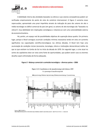  
VERSÃO NÃO REVISTA E NÃO EDITORADA 
 
 
Instituto de Economia da UFRJ  Instituto de Economia da UNICAMP 
 
141
A debilidade interna das atividades baseados na ciência e suas severas conseqüências podem ser 
verificadas  empiricamente  do  ponto  de  vista  do  comércio  internacional.  A  Figura  2  sumariza  essas 
repercussões,  apresentado  uma  proxi  imperfeita  através  da  indicação  do  peso  dos  setores  de  alta  e 
média tecnologia no déficit comercial do país (em geral, os setores de alta tecnologia são “baseados na 
ciência”). Essa debilidade tem implicações estratégicas e relaciona‐se com uma vulnerabilidade externa 
da economia brasileira. 
Há, porém, um espaço real de possibilidades objetivas de superação desse quadro. Em primeiro 
lugar, porque o Brasil conseguiu acumular condições mínimas necessárias tendo em vista um aumento 
significativo  nas  capacitações  científico‐tecnológicas  nas  últimas  décadas.  O  Brasil  tem  hoje  uma 
acumulação de condições iniciais (economia, tecnologia, ciência e instituições democráticas) melhor do 
que as que existiam na Coréia do Sul no início da década de 1970. Em segundo lugar, a crise atual no 
centro do capitalismo deve ser vista como fonte de oportunidades, que podem existir caso os enormes 
desafios sejam enfrentados de forma adequada. 
 
Figura 2 ‐ Balanço comercial e conteúdo tecnológico – diversos países – 2006 
 
 
 
 