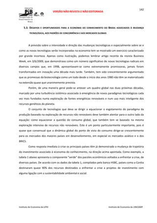  
VERSÃO NÃO REVISTA E NÃO EDITORADA 
 
 
Instituto de Economia da UFRJ  Instituto de Economia da UNICAMP 
 
142
5.3. DESAFIOS  E  OPORTUNIDADES  PARA  A  ECONOMIA  DO  CONHECIMENTO  DO  BRASIL  ASSOCIADOS  À  MUDANÇA 
TECNOLÓGICA, AOS PADRÕES DE CONCORRÊNCIA E AOS MERCADOS GLOBAIS  
 
A previsão sobre a intensidade e direção das mudanças tecnológicas e especialmente sobre se e 
como as novas tecnologias serão incorporadas na economia tem se mostrado um exercício caracterizado 
por  grande  incerteza.  Apenas  como  ilustração,  podemos  lembrar  artigo  recente  da  revista  Business 
Week, em 3/6/2009, que demonstrava como um número significativo de novas tecnologias radicais em 
diversos  campos  que,  em  1998,  apresentavam‐se  como  extremamente  promissoras,  jamais  foram 
transformados em inovação uma década mais tarde. Também, tem sido crescentemente argumentado 
que as promessas da biotecnologia como um todo desde o início dos anos 1980 não têm se materializado 
na extensão quase que unanimemente prevista.  
Porém, de uma maneira  geral pode‐se antever  um quadro global nas duas próximas décadas, 
marcado por uma turbulência sistêmica associada à emergência de novos paradigmas tecnológicos cada 
vez mais fundados numa exploração de fontes energéticas renováveis e num uso mais inteligente dos 
recursos genéticos do planeta. 
O  conjunto  de  tecnologias  que  deva  se  dirigir  a  equacionar  o  esgotamento  do  paradigma  da 
produção baseado na exploração de recursos não renováveis deve também atentar para o outro lado da 
equação:  como  equacionar  a  questão  do  consumo  global,  que  também  tem  se  baseado  na  mesma 
exploração intensiva de recursos não renováveis. Este é um ponto particularmente importante, pois é 
quase que consensual que a dinâmica global do ponto de vista do consumo dirige‐se crescentemente 
para os mercados dos maiores países em desenvolvimento, em especial os mercados asiático e o dos 
BRICS.  
Como resposta imediata à crise os principais países têm já demonstrado a mudança de trajetória 
do investimento associado à economia do conhecimento, na direção acima apontada. Como exemplo, a 
tabela 1 abaixo apresenta o componente “verde” dos pacotes econômicos voltados a enfrentar a crise, de 
diversos países. De acordo com os dados da tabela 1, compilados pelo banco HSBC, países como a Coréia 
destinaram  quase  90%  dos  recursos  destinados  a  enfrentar  a  crise  a  projetos  de  investimento  com 
alguma ligação com a sustentabilidade ambiental e social. 
 