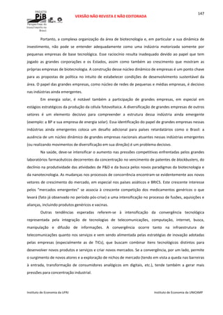  
VERSÃO NÃO REVISTA E NÃO EDITORADA 
 
 
Instituto de Economia da UFRJ  Instituto de Economia da UNICAMP 
 
147
Portanto, a complexa organização da área de biotecnologia e, em particular a sua dinâmica de 
investimento,  não  pode  se  entender  adequadamente  como  uma  indústria  motorizada  somente  por 
pequenas empresas de base tecnológica. Esse raciocínio resulta inadequado devido ao papel que tem 
jogado  as  grandes  corporações  e  os  Estados,  assim  como  também  ao  crescimento  que  mostram  as 
próprias empresas de biotecnologia. A construção desse núcleo dinâmico de empresas é um ponto chave 
para  as  propostas  de  política  no  intuito  de  estabelecer  condições  de  desenvolvimento  sustentável  da 
área. O papel das grandes empresas, como núcleo de redes de pequenas e médias empresas, é decisivo 
nas indústrias ainda emergentes.  
Em  energia  solar,  é  notável  também  a  participação  de  grandes  empresas,  em  especial  em 
estágios estratégicos da produção da célula fotovoltaica. A diversificação de grandes empresas de outros 
setores  é  um  elemento  decisivo  para  compreender  a  estrutura  dessa  indústria  ainda  emergente 
(exemplo: a BP e sua empresa de energia solar). Essa identificação do papel de grandes empresas nessas 
indústrias  ainda  emergentes  coloca  um  desafio  adicional  para  países  retardatários  como  o  Brasil:  a 
ausência de um núcleo dinâmico de grandes empresas nacionais atuantes nessas indústrias emergentes 
(ou realizando movimentos de diversificação em sua direção) é um problema decisivo.  
Na saúde, deve‐se intensificar o aumento nas pressões competitivas enfrentadas pelos grandes 
laboratórios farmacêuticos decorrentes da concentração no vencimento de patentes de blockbusters, do 
declínio na produtividade das atividades de P&D e da busca pelos novos paradigmas da biotecnologia e 
da nanotecnologia. As mudanças nos processos de concorrência encontram‐se evidentemente aos novos 
vetores de crescimento do mercado, em especial nos países asiáticos e BRICS. Este crescente interesse 
pelos  “mercados  emergentes”  se  associa  à  crescente  competição  dos  medicamentos  genéricos  o  que 
levará (fato já observado no período pós‐crise) a uma intensificação no processo de fusões, aquisições e 
alianças, incluindo produtos genéricos e vacinas. 
Outras  tendências  esperadas  referem‐se  à  intensificação  da  convergência  tecnológica 
representada  pela  integração  de  tecnologias  de  telecomunicações,  computação,  internet,  busca, 
manipulação  e  difusão  de  informações.  A  convergência  ocorre  tanto  na  infraestrutura  de 
telecomunicações quanto nos serviços e vem sendo alimentada pelas estratégias de inovação adotadas 
pelas  empresas  (especialmente  as  de  TICs),  que  buscam  combinar  itens  tecnológicos  distintos  para 
desenvolver novos produtos e serviços e criar novos mercados. Se a convergência, por um lado, permite 
o surgimento de novos atores e a exploração de nichos de mercado (tendo em vista a queda nas barreiras 
à  entrada,  transformação  de  consumidores  analógicos  em  digitais,  etc.),  tende  também  a  gerar  mais 
pressões para concentração industrial.  
 