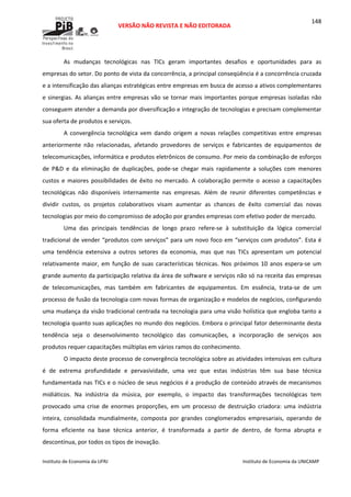 
VERSÃO NÃO REVISTA E NÃO EDITORADA 
 
 
Instituto de Economia da UFRJ  Instituto de Economia da UNICAMP 
 
148
As  mudanças  tecnológicas  nas  TICs  geram  importantes  desafios  e  oportunidades  para  as 
empresas do setor. Do ponto de vista da concorrência, a principal conseqüência é a concorrência cruzada 
e a intensificação das alianças estratégicas entre empresas em busca de acesso a ativos complementares 
e sinergias. As alianças entre empresas vão se tornar mais importantes porque empresas isoladas não 
conseguem atender a demanda por diversificação e integração de tecnologias e precisam complementar 
sua oferta de produtos e serviços.  
A  convergência  tecnológica  vem  dando  origem  a  novas  relações  competitivas  entre  empresas 
anteriormente  não  relacionadas,  afetando  provedores  de  serviços  e  fabricantes  de  equipamentos  de 
telecomunicações, informática e produtos eletrônicos de consumo. Por meio da combinação de esforços 
de  P&D  e  da  eliminação  de  duplicações,  pode‐se  chegar  mais  rapidamente  a  soluções  com  menores 
custos  e  maiores  possibilidades  de  êxito  no  mercado.  A  colaboração  permite  o  acesso  a  capacitações 
tecnológicas  não  disponíveis  internamente  nas  empresas.  Além  de  reunir  diferentes  competências  e 
dividir  custos,  os  projetos  colaborativos  visam  aumentar  as  chances  de  êxito  comercial  das  novas 
tecnologias por meio do compromisso de adoção por grandes empresas com efetivo poder de mercado.  
Uma  das  principais  tendências  de  longo  prazo  refere‐se  à  substituição  da  lógica  comercial 
tradicional de vender “produtos com serviços” para um novo foco em “serviços com produtos”. Esta é 
uma  tendência  extensiva  a  outros  setores  da  economia,  mas  que  nas  TICs  apresentam  um  potencial 
relativamente  maior,  em  função  de  suas  características  técnicas.  Nos  próximos  10 anos  espera‐se  um 
grande aumento da participação relativa da área de software e serviços não só na receita das empresas 
de  telecomunicações,  mas  também  em  fabricantes  de  equipamentos.  Em  essência,  trata‐se  de  um 
processo de fusão da tecnologia com novas formas de organização e modelos de negócios, configurando 
uma mudança da visão tradicional centrada na tecnologia para uma visão holística que engloba tanto a 
tecnologia quanto suas aplicações no mundo dos negócios. Embora o principal fator determinante desta 
tendência  seja  o  desenvolvimento  tecnológico  das  comunicações,  a  incorporação  de  serviços  aos 
produtos requer capacitações múltiplas em vários ramos do conhecimento.  
O impacto deste processo de convergência tecnológica sobre as atividades intensivas em cultura 
é  de  extrema  profundidade  e  pervasividade,  uma  vez  que  estas  indústrias  têm  sua  base  técnica 
fundamentada nas TICs e o núcleo de seus negócios é a produção de conteúdo através de mecanismos 
midiáticos.  Na  indústria  da  música,  por  exemplo,  o  impacto  das  transformações  tecnológicas  tem 
provocado  uma  crise  de  enormes  proporções,  em  um  processo  de  destruição  criadora:  uma  indústria 
inteira,  consolidada  mundialmente,  composta  por  grandes  conglomerados  empresariais,  operando  de 
forma  eficiente  na  base  técnica  anterior,  é  transformada  a  partir  de  dentro,  de  forma  abrupta  e 
descontínua, por todos os tipos de inovação. 
 