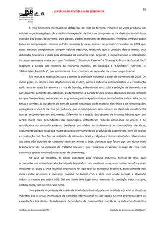  
VERSÃO NÃO REVISTA E NÃO EDITORADA 
 
 
Instituto de Economia da UFRJ  Instituto de Economia da UNICAMP 
 
15
A crise financeira internacional deflagrada ao final do terceiro trimestre de 2008 produziu um 
notável impacto negativo sobre o ritmo de expansão de todos os componentes da atividade econômica à 
exceção dos gastos do governo. Dois pontos, porém, merecem ser destacados. Primeiro, embora quase 
todos  os  componentes  tenham  sofrido  reversões  bruscas,  apenas  no  primeiro  trimestre  de  2009  que 
esses  mesmos  componentes  atingem  valores  negativos,  revelando  que  o  contágio  deu‐se  menos  pela 
dimensão financeira e mais pela dimensão da economia real. Segundo, é inquestionável a intensidade 
incomparavelmente maior com que “Indústria”, “Comércio Exterior” e “Formação Bruta de Capital Fixo” 
reagiram  à  parada  dos  motores  da  economia  mundial,  em  oposição  a  “Comércio”,  “Serviços”  e 
“Administração pública”, que sustentaram ritmos positivos de expansão mesmo no auge da crise.  
São muitas as explicações para o tombo da atividade industrial a partir de novembro de 2008. De 
modo geral, os setores mais dependentes de crédito, como a indústria automobilística e a construção 
civil,  sentiram  mais  fortemente  a  crise  de  liquidez,  enfrentando  uma  súbita  redução  da  demanda  e  o 
conseqüente aumento dos estoques. Evidentemente, a parada brusca dessas atividades afetou também 
os seus fornecedores, como atestam as grandes quedas experimentadas pela indústria da borracha ou de 
tintas e vernizes. Já os setores de bens de capital mecânicos ou de material eletrônico e de comunicações 
amargaram os efeitos da crise de confiança, que interrompeu um sem‐número de planos de investimento 
que  se  encontravam  em  andamento.  Diferente  foi  a  reação  dos  setores  de  insumos  básicos  que,  por 
serem  muito  mais  dependentes  das  exportações,  enfrentaram  redução  simultânea  de  preços  e  de 
quantidades  no  mercado  externo,  problema  que  afetou  particularmente  as  commodities  metálicas, 
exatamente porque essas são muito utilizadas internamente na produção de automóveis, bens de capital 
e construção civil. Por fim, as indústrias de alimentos, têxtil e calçados e demais atividades relacionadas 
aos  bens  não  duráveis  de  consumo  sentiram  menos  a  crise,  apoiadas  que  foram  por  um  ajuste  mais 
brando  ocorrido  no  mercado  de  trabalho  brasileiro  que  conseguiu  atravessar  o  auge  da  crise  com 
aumentos apenas moderados nas taxas de desemprego.  
No  caso  da  Indústria,  os  dados  publicados  pela  Pesquisa  Industrial  Mensal  do  IBGE,  que 
acompanha um índice de produção física de bens industriais, mostram um quadro muito claro dos canais 
mediante  os  quais  a  crise  mundial  repercutiu  no  lado  real  da  economia  brasileira,  especialmente  nos 
meses  entre  setembro  e  fevereiro,  quando,  de  acordo  com  a  série  com  ajuste  sazonal,  a  atividade 
industrial recuou em quase 30%. Daí em diante teve lugar uma retomada da produção industrial que, 
embora lenta, tem se mostrado firme.  
Uma parcela importante da queda da atividade industrial pode ser debitada aos efeitos diretos e 
indiretos que a virtual interrupção do comércio internacional na fase aguda da crise provocou sobre as 
exportações  brasileiras.  Pesadamente  dependente  de  commodities  metálicas,  a  indústria  doméstica 
 
