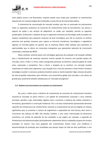  
VERSÃO NÃO REVISTA E NÃO EDITORADA 
 
 
Instituto de Economia da UFRJ  Instituto de Economia da UNICAMP 
 
150
setor  público  (como  o  da  Rasnanotec,  empresa  estatal  russa  criada  para  coordenar  os  investimentos 
daquele país em nanotecnologia) são combinados a novas formas de intervenção pública. 
O movimento de concentração do mercado mundial, que  tem  se acentuado em  praticamente 
todos  os  segmentos  produtivos  da  economia  do  conhecimento  (indo  da  farmacêutica,  aos  planos  e 
seguros  de  saúde  e  aos  serviços  de  diagnóstico  na  saúde,  por  exemplo),  permite  as  seguintes 
ponderações: (i) descartar a hipótese de que os segmentos intensivos em tecnologia serão ou podem ser 
espaços  competitivos  para  pequenas  empresas  de  base  tecnológica,  que  não  se  associem  ou  tenham 
parcerias  com  grandes  empresas  para  superar  as  barreiras  econômicas,  tecnológicas  e  regulatórias 
vigentes  no  mercado  global;  (ii)  apontar  que  as  empresas  líderes  estão  voltadas  para  aproveitar  as 
oportunidades  que  se  abrem  em  economias  emergentes  que  apresentam  potencial  de  crescimento 
sustentado, a exemplo dos BRICS. 
Neste contexto, somente países com estratégias agressivas de produção e de inovação voltados 
para  o  fortalecimento  de  empresas  nacionais  mesmo  quando  em  parceria  com  grandes  players  do 
mercado, como a Índia e a China, estão conseguindo participar da dinâmica industrial global de modo 
ativo,  sustentado  e  competitivo.  Para  o  Brasil,  a  despeito  de  se  constituir  um  mercado  mundial 
importante em todos estes segmentos, esta situação trás o risco de aumentar o hiato frente à fronteira 
tecnológica mundial. A estrutura produtiva brasileira ainda se mostra bastante frágil, inclusive do ponto 
de vista da gestão corporativa, para enfrentar uma concorrência global mais acirrada e com atores de 
grande peso atualmente também voltados para os “mercados emergentes”. 
 
5.4. DINÂMICA DOS INVESTIMENTOS NA ECONOMIA DO CONHECIMENTO 
 
No curto e  médio  prazo a dinâmica  de investimento da  economia do conhecimento brasileira 
encontra‐se  vinculado  no  plano  interno  a  um  padrão  de  investimentos  associado  a  cinco  sistemas 
principais:  petróleo  e  gás,  eletricidade,  logística  (com  o  aumento  e  melhoria  das  malhas  rodoviária  e 
ferroviária), agroindústria e construção residencial. Por si só estes investimentos apresentarão demanda 
específica da infraestrutura do conhecimento: somente os investimentos do pré‐sal exigirão um esforço 
significativo  para  se  aumentar  o  número  de  engenheiros  e  especialista  de  nível  técnico,  bem  como  o 
incremento  dos  esforços  de  P&D.  Eles  levarão,  também,  a  uma  maior  interiorização  do  dinamismo 
econômico,  em  virtude  da  expansão  de  tais  atividades  o  que  exigirá,  por  exemplo,  a  expansão  da 
infraestrutura de telecomunicações (principalmente cabeamento ótico) e ampliação da gama de serviços 
prestados  no  interior.  Esta  nova  geografia  dos  investimentos  deverá  trazer  uma  tendência  à 
descentralização  da  produção  para  localidades  que  possam  dispor  de  mão  de  obra  qualificada  e  com 
 