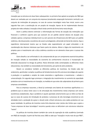  
VERSÃO NÃO REVISTA E NÃO EDITORADA 
 
 
Instituto de Economia da UFRJ  Instituto de Economia da UNICAMP 
 
155
inovação que se estrutura em duas fases subsequentes: na primeira fase apóiam‐se projetos de P&D que 
devem ser realizados por um conjunto de empresas (envolvendo cooperação horizontal e vertical) e um 
conjunto  de  instituições  de  pesquisa;  no  caso  de  sucesso  tecnológico  nesta  fase  inicial,  ocorre  uma 
segunda  fase  com  a  constituição  de  um  projeto  de  inovação.  Apesar  de  ter  implementado  diversos 
projetos de redes voltadas à inovação o Brasil ainda caminha de forma lenta nesta direção. 
Assim  a  política  deveria  estimular  a  reformatação  das  formas  de  atuação  das  instituições  que 
financiam  e  conferem  suporte  para  que  avancem  de  um  padrão  setorial  clássico  de  atuação  e/ou 
voltados apenas a empresas individual (com ou sem parceiro da infraestrutura de C&T) para um padrão 
sistêmico, não dissociando o econômico do social e privilegiando a dimensão territorial do sistema. Aqui a 
experiência  internacional  mostra  que  ao  Estado  cabe  especialmente  um  papel  articulador  e  de 
coordenação dos diversos interesses que fazem parte do sistema. Alterar a lógica do investimento em 
projetos para o investimento sob a ótica sistêmica constitui‐se em elemento chave para o sucesso das 
políticas. 
Outro desafio a ser enfrentado é o da compreensão de que um componente essencial da política 
de  inovação  voltada  às  necessidades  da  economia  do  conhecimento  vincula‐se  à  incorporação  da 
dimensão educacional no âmago da política. Nesta dimensão estão contemplados os diferentes níveis 
educacionais, mas também as necessidades de treinamento, por parte do setor produtivo.  
Devem  se  considerar  também  as  diferentes  políticas  de  incentivos.  Ao  Estado  cabe  dar 
andamento, aprofundar e ampliar as políticas de fortalecimento da infra‐estrutura tecnológica de suporte 
à  produção  e  à  qualidade  e  ampliar  de  modo  sistemático  e  significativo  o  investimento  –  voltado  à 
universalização. Em segundo lugar promover a integração dos investimentos no aumento da capacidade 
produtiva com os investimentos em inovação, na medida em que estes são subprodutos do primeiro para 
empresas consolidadas. 
Para as empresas nascentes, o Brasil já contempla uma bateria de incentivos significativos e o 
problema que se coloca neste caso é o de articulação dos investimentos nestas empresas com atores 
econômicos estabelecidos. Aqui o problema é aquele apontado anteriormente que se refere ao fato de 
que  os  casos  de  sucesso  de  introdução  de  produtos  e  processos  de  alta  tecnologia  encontram‐se  em 
atividades (com a produção de açúcar e álcool) onde o Brasil estruturou uma cadeia produtiva em sua 
quase totalidade. As políticas de incentivo nesta linha deveriam estar cientes dos limites que o apoio a 
“novas empresas de base tecnológica” encontra quando estas se defrontam com estruturas industrias 
“vazias”. 
As políticas de incentivo devem também dar conta da superação da visão acadêmica (centrada 
em P&D) da inovação. A partir do final dos anos 1960 se sabe que “inovação é muito mais do que P&D”, 
 