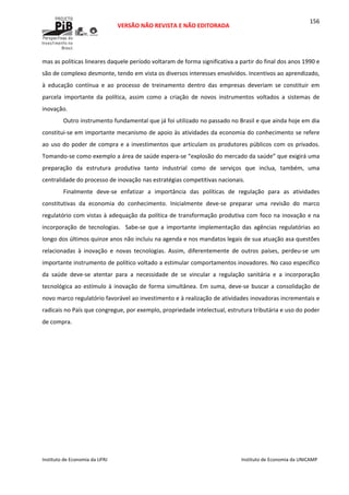  
VERSÃO NÃO REVISTA E NÃO EDITORADA 
 
 
Instituto de Economia da UFRJ  Instituto de Economia da UNICAMP 
 
156
mas as políticas lineares daquele período voltaram de forma significativa a partir do final dos anos 1990 e 
são de complexo desmonte, tendo em vista os diversos interesses envolvidos. Incentivos ao aprendizado, 
à  educação  contínua  e  ao  processo  de  treinamento  dentro  das  empresas  deveriam  se  constituir  em 
parcela  importante  da  política,  assim  como  a  criação  de  novos  instrumentos  voltados  a  sistemas  de 
inovação. 
Outro instrumento fundamental que já foi utilizado no passado no Brasil e que ainda hoje em dia 
constitui‐se em importante mecanismo de apoio às atividades da economia do conhecimento se refere 
ao uso do poder de compra e a investimentos que articulam os produtores públicos com os privados. 
Tomando‐se como exemplo a área de saúde espera‐se “explosão do mercado da saúde” que exigirá uma 
preparação  da  estrutura  produtiva  tanto  industrial  como  de  serviços  que  inclua,  também,  uma 
centralidade do processo de inovação nas estratégias competitivas nacionais. 
Finalmente  deve‐se  enfatizar  a  importância  das  políticas  de  regulação  para  as  atividades 
constitutivas  da  economia  do  conhecimento.  Inicialmente  deve‐se  preparar  uma  revisão  do  marco 
regulatório com vistas à adequação da política de transformação produtiva com foco na inovação e na 
incorporação  de  tecnologias.    Sabe‐se  que  a  importante  implementação  das  agências  regulatórias  ao 
longo dos últimos quinze anos não incluiu na agenda e nos mandatos legais de sua atuação asa questões 
relacionadas  à  inovação  e  novas  tecnologias.  Assim,  diferentemente  de  outros  países,  perdeu‐se  um 
importante instrumento de político voltado a estimular comportamentos inovadores. No caso específico 
da  saúde  deve‐se  atentar  para  a  necessidade  de  se  vincular  a  regulação  sanitária  e  a  incorporação 
tecnológica ao estímulo à inovação de forma simultânea. Em suma, deve‐se buscar a consolidação de 
novo marco regulatório favorável ao investimento e à realização de atividades inovadoras incrementais e 
radicais no País que congregue, por exemplo, propriedade intelectual, estrutura tributária e uso do poder 
de compra. 
 