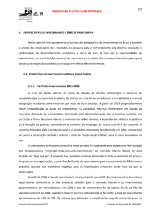  
VERSÃO NÃO REVISTA E NÃO EDITORADA 
 
 
Instituto de Economia da UFRJ  Instituto de Economia da UNICAMP 
 
157
 
6. PERSPECTIVAS DO INVESTIMENTO E SÍNTESE PROPOSITIVA 
Neste capítulo final apresenta‐se o balanço das perspectivas do investimento no Brasil e também 
a  análise  das  implicações  dos  resultados  da  pesquisa  para  o  enfrentamento  dos  desafios  colocados  à 
continuidade  do  desenvolvimento  econômico  e  social  do  País.  O  foco  são  as  oportunidades  de 
investimento, sua contribuição potencial ao crescimento e os obstáculos a serem enfrentados para que o 
processo de expansão econômica se traduza em efetivo desenvolvimento. 
 
6.1. PERSPECTIVAS DO INVESTIMENTO A MÉDIO E LONGO PRAZOS 
 
6.1.1. Perfil dos investimentos 2003‐2008 
A  crise  da  dívida  externa  no  início  da  década  de  oitenta  interrompeu  o  processo  de 
industrialização da economia brasileira. Os efeitos da crise foram duradouros: a instabilidade e a virtual 
estagnação  resultante  permaneceram  por  mais  de  duas  décadas.  A  partir  de  2003  progressivamente 
foram  restabelecidas  as  bases  do  crescimento.  As  condições  externas  melhoraram  em  função  da 
crescente  demanda  de  commodities  promovida  pelo  desenvolvimento  das  economias  asiáticas,  em 
particular a China. No plano interno, o aumento do salário mínimo, a expansão do crédito e as políticas 
para  redução  da  pobreza  promoveram  o  aumento  do  emprego,  da  massa  salarial  e  do  consumo.  A 
isonomia tributária para a produção local e os produtos importados restabelecida em 2005, compensou 
em parte a apreciação cambial e reduziu o nível de “desproteção efetiva” para os bens produzidos no 
país. 
O crescimento da economia brasileira neste período foi sustentado pela progressiva rearticulação 
dos  encadeamentos  “emprego‐renda‐consumo‐investimento”  do  mercado  interno  depois  de  duas 
décadas de “stop and go”. A despeito das condições externas alimentarem forte crescimento do preço e 
do quantum das exportações, a contribuição líquida do setor externo para o crescimento do PIB foi muito 
pequena,  quando  não  levemente  negativa,  pois  as  importações  cresceram  ainda  mais  do  que  as 
exportações.  
A partir de 2006 a taxa de investimento cresceu mais do que o PIB. Aos investimentos dos setores 
exportadores  somaram‐se  os  das  empresas  voltadas  para  o  mercado  interno  e  os  investimentos 
governamentais  em  infra‐estrutura.  Em  2003  a  taxa  de  investimento  foi  de  apenas  14,7%  do  PIB.  No 
segundo semestre de 2008, quando o impacto da crise internacional se fez sentir, a taxa de investimento 
aproximava‐se  de  19%  do  PIB.  Os  setores  que  lideravam  o  investimento  naquele  momento  eram  os 
 