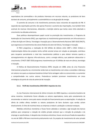  
VERSÃO NÃO REVISTA E NÃO EDITORADA 
 
 
Instituto de Economia da UFRJ  Instituto de Economia da UNICAMP 
 
158
exportadores  de  commodities  e  de  produtos  intensivos  em  recursos  naturais,  os  produtores  de  bens 
duráveis de consumo, principalmente a automobilística e os de geração de energia. 
O aumento do consumo e do investimento promoveu taxas crescentes de expansão do PIB. A 
expansão das exportações permitiu não apenas financiar o aumento das importações, mas também forte 
acúmulo  de  reservas  internacionais,  afastando  a  restrição  externa  que  tantas  vezes  tinha  abortado  o 
crescimento nas décadas anteriores. 
Duas  políticas  desempenhavam  papel  crucial  na  promoção  dos  investimentos:  o  Programa  de 
Aceleração do Crescimento (PAC), que organizava os investimentos governamentais em infra‐estrutura e 
o Plano de Ação em Ciência, Tecnologia e Inovação para o Desenvolvimento Nacional 2007‐2010 (PACTI), 
que organizava os investimentos dos atores federais do setor de Ciência, Tecnologia e Inovação. 
O  PAC1  programou  a  realização  de  332  bilhões  de  dólares  entre  2007  e  2010.  Embora  a 
implementação efetiva dos projetos tenha sofrido sensível atraso em relação ao planejado, contribuiu 
para  recuperar  parcialmente  o  nível  dos  investimentos  públicos  e  para  afastar  temores  quanto  a 
estrangulamentos  em  algumas  infra‐estruturas,  como  a  energia  elétrica,  que  poderiam  obstaculizar  o 
crescimento. O PACTI 2007‐2010 programou investimentos por 41 bilhões de reais em ciência, tecnologia 
e inovação. 
A  Política  de  Desenvolvimento  Produtivo  (PDP),  lançada  em  2008,  antes  da  crise  financeira 
internacional, propunha‐se a incrementar ainda mais os investimentos com vistas a consolidar a liderança 
em setores nos quais as empresas brasileiras tinham forte vantagem sobre os concorrentes e a aumentar 
a  competitividade  nos  outros  setores.  Pretendia‐se  também  promover  investimentos  em  áreas 
estratégicas do ponto de vista do potencial de inovação.  
 
6.1.2. Perfil dos investimentos 2010‐2014: Impactos da crise 
 
A crise financeira internacional do último trimestre de 2008 impactou a economia brasileira de 
várias  maneiras.  Inicialmente  foram  afetados  os  setores  exportadores,  tanto  pelo  cancelamento  de 
encomendas no exterior como pela severa retração do financiamento para as exportações. A redução da 
oferta  de  crédito  afetou  também  os  setores  produtores  de  bens  duráveis  cujas  vendas  caíram 
drasticamente. O clima de incerteza levou as empresas a reduzir a produção e a desovar estoques. 
Medidas anticíclicas monetárias e fiscais foram adotadas e somadas a ágil atuação dos bancos 
públicos  para  compensar  a  redução  do  crédito  privado  evitaram  que  a  retração  da  produção  e  do 
emprego se aprofundasse. A despeito das iniciativas anticíclicas, houve uma brusca freada da expansão e 
no ano de 2009 o PIB teve crescimento praticamente nulo. Os projetos de investimento do setor privado 
 