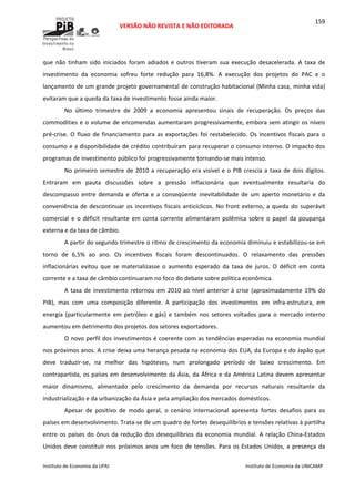  
VERSÃO NÃO REVISTA E NÃO EDITORADA 
 
 
Instituto de Economia da UFRJ  Instituto de Economia da UNICAMP 
 
159
que  não  tinham  sido  iniciados  foram  adiados  e  outros  tiveram  sua  execução  desacelerada.  A  taxa  de 
investimento  da  economia  sofreu  forte  redução  para  16,8%.  A  execução  dos  projetos  do  PAC  e  o 
lançamento de um grande projeto governamental de construção habitacional (Minha casa, minha vida) 
evitaram que a queda da taxa de investimento fosse ainda maior. 
No  último  trimestre  de  2009  a  economia  apresentou  sinais  de  recuperação.  Os  preços  das 
commodities e o volume de encomendas aumentaram progressivamente, embora sem atingir os níveis 
pré‐crise. O fluxo de financiamento para as exportações foi restabelecido. Os incentivos fiscais para o 
consumo e a disponibilidade de crédito contribuíram para recuperar o consumo interno. O impacto dos 
programas de investimento público foi progressivamente tornando‐se mais intenso. 
No primeiro semestre de 2010 a recuperação era visível e o PIB crescia a taxa de dois dígitos.  
Entraram  em  pauta  discussões  sobre  a  pressão  inflacionária  que  eventualmente  resultaria  do 
descompasso  entre  demanda  e  oferta  e  a  conseqüente  inevitabilidade  de  um  aperto  monetário  e  da 
conveniência de descontinuar os incentivos fiscais anticíclicos. No front externo, a queda do superávit 
comercial e  o déficit resultante em conta  corrente alimentaram polêmica sobre o papel  da poupança 
externa e da taxa de câmbio. 
A partir do segundo trimestre o ritmo de crescimento da economia diminuiu e estabilizou‐se em 
torno  de  6,5%  ao  ano.  Os  incentivos  fiscais  foram  descontinuados.  O  relaxamento  das  pressões 
inflacionárias  evitou  que  se  materializasse  o  aumento  esperado  da  taxa  de  juros.  O  déficit  em  conta 
corrente e a taxa de câmbio continuaram no foco do debate sobre política econômica. 
A taxa de investimento retornou em 2010 ao nível anterior à crise (aproximadamente 19% do 
PIB),  mas  com  uma  composição  diferente.  A  participação  dos  investimentos  em  infra‐estrutura,  em 
energia  (particularmente  em  petróleo  e  gás)  e  também  nos  setores  voltados  para  o  mercado  interno 
aumentou em detrimento dos projetos dos setores exportadores. 
O novo perfil dos investimentos é coerente com as tendências esperadas na economia mundial 
nos próximos anos. A crise deixa uma herança pesada na economia dos EUA, da Europa e do Japão que 
deve  traduzir‐se,  na  melhor  das  hipóteses,  num  prolongado  período  de  baixo  crescimento.  Em 
contrapartida, os países em desenvolvimento da Ásia, da África e da América Latina devem apresentar 
maior  dinamismo,  alimentado  pelo  crescimento  da  demanda  por  recursos  naturais  resultante  da 
industrialização e da urbanização da Ásia e pela ampliação dos mercados domésticos. 
Apesar  de  positivo  de  modo  geral,  o  cenário  internacional  apresenta  fortes  desafios  para  os 
países em desenvolvimento. Trata‐se de um quadro de fortes desequilíbrios e tensões relativas à partilha 
entre os países do ônus da redução dos desequilíbrios da economia mundial. A relação China‐Estados 
Unidos deve constituir nos próximos anos um foco de tensões. Para os Estados Unidos, a presença da 
 