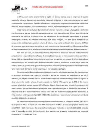  
VERSÃO NÃO REVISTA E NÃO EDITORADA 
 
 
Instituto de Economia da UFRJ  Instituto de Economia da UNICAMP 
 
163
A  China,  assim  como  anteriormente  o  Japão  e  a  Coréia,  reserva  para  as  empresas  de  capital 
nacional a liderança do processo acumulação industrial, atribuindo às empresas estrangeiras um papel 
complementar e subordinado. Também a Índia conta com grandes conglomerados de capital nacional na 
indústria. No caso da China, trata‐se de empresas estatais, na Índia são empresas de capital privado. 
O contraste com a situação da indústria brasileira é marcante. A longa estagnação e o déficit de 
investimentos  no  parque  industrial  apenas  começaram  a  ser  superados  nos  últimos  anos.  O  sistema 
empresarial  da  indústria  brasileira  carece  de  mecanismos  de  coordenação  comparáveis  às  grandes 
corporações  asiáticas.  As  empresas  brasileiras,  com  raras  exceções,  não  têm  porte  comparável  às 
concorrentes asiáticas nos respectivos setores. O sistema empresarial conta com forte presença de filiais 
de empresas norte‐americanas, européias e, mais recentemente algumas asiáticas. São poucas as filiais 
de empresas estrangeiras no Brasil que ocupam posições de destaque nas respectivas redes corporativas. 
Nos  anos  pré‐crise,  os  produtores  chineses  exploraram  o  acesso  ao  mercado  norte‐americano 
para alavancar a expansão e diversificação da produção além do que os mercados domésticos permitiam. 
Desde 2008, a estagnação da economia norte‐americana tem gerado um excesso de oferta de produtos 
manufaturados  a  ser  escoados  para  terceiros  mercados,  como  o  brasileiro  e  os  dos  outros  países  da 
América do Sul. O quadro deve agravar‐se nos próximos anos ameaçando a posição da indústria brasileira 
tanto no mercado doméstico como nos principais mercados de exportação. 
Nesse contexto, são animadores os dados mais recentes sobre as perspectivas dos investimentos 
na  economia  brasileira  para  o  período  2010‐2014.  No  que  diz  respeito  aos  investimentos  em  infra‐
estrutura, os projetos incluídos no PAC 2 somam 480 bilhões de dólares em energia elétrica, logística e 
desenvolvimento  social  e  urbano.  O  valor  previsto  no  PAC2  é  44%  superior  ao  do  PAC  1.  No  mesmo 
período a Petrobrás planeja investir, 45 bilhões de dólares. Quanto ao setor privado, levantamento do 
BNDES mostra que os investimentos planejados para o período alcançam os 736 bilhões de dólares. A 
indústria deve atrair aproximadamente 42% do valor total dos investimentos (305 bilhões de dólares), a 
infra‐estrutura será responsável por 23% (172 bilhões de dólares) e a construção habitacional contribuirá 
com 35% (258 bilhões de dólares). 
Os investimentos previstos para os próximos anos ultrapassam os valores do período 2007‐2010. 
Os projetos do PAC 2 alcançam um valor 44% maior que os do PAC 1. O valor dos projetos identificados 
pelo BNDES é 55% maior que o dos projetos financiados pela instituição no período 2005‐2008, antes da 
crise.  A  expansão  do  ritmo  de  investimento  deve  garantir  que  a  taxa  de  investimento  da  economia 
ultrapasse os 22% do PIB em 2014. 
 
 