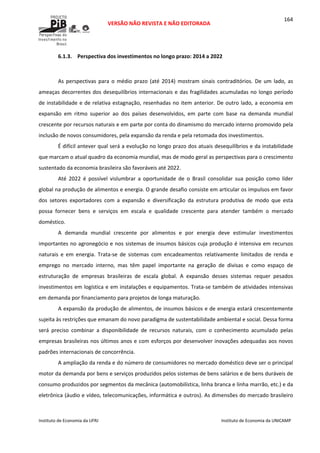  
VERSÃO NÃO REVISTA E NÃO EDITORADA 
 
 
Instituto de Economia da UFRJ  Instituto de Economia da UNICAMP 
 
164
6.1.3. Perspectiva dos investimentos no longo prazo: 2014 a 2022 
 
As  perspectivas  para  o  médio  prazo  (até  2014)  mostram  sinais  contraditórios.  De  um  lado,  as 
ameaças decorrentes dos desequilíbrios internacionais e das fragilidades acumuladas no longo período 
de instabilidade e de relativa estagnação, resenhadas no item anterior. De outro lado, a economia em 
expansão  em  ritmo  superior  ao  dos  países  desenvolvidos,  em  parte  com  base  na  demanda  mundial 
crescente por recursos naturais e em parte por conta do dinamismo do mercado interno promovido pela 
inclusão de novos consumidores, pela expansão da renda e pela retomada dos investimentos. 
É difícil antever qual será a evolução no longo prazo dos atuais desequilíbrios e da instabilidade 
que marcam o atual quadro da economia mundial, mas de modo geral as perspectivas para o crescimento 
sustentado da economia brasileira são favoráveis até 2022. 
Até  2022  é  possível  vislumbrar  a  oportunidade  de  o  Brasil  consolidar  sua  posição  como  líder 
global na produção de alimentos e energia. O grande desafio consiste em articular os impulsos em favor 
dos  setores  exportadores  com  a  expansão  e  diversificação  da  estrutura  produtiva  de  modo  que  esta 
possa  fornecer  bens  e  serviços  em  escala  e  qualidade  crescente  para  atender  também  o  mercado 
doméstico. 
A  demanda  mundial  crescente  por  alimentos  e  por  energia  deve  estimular  investimentos 
importantes no agronegócio e nos sistemas de insumos básicos cuja produção é intensiva em recursos 
naturais  e  em  energia.  Trata‐se  de  sistemas  com  encadeamentos  relativamente  limitados  de  renda  e 
emprego  no  mercado  interno,  mas  têm  papel  importante  na  geração  de  divisas  e  como  espaço  de 
estruturação  de  empresas  brasileiras  de  escala  global.  A  expansão  desses  sistemas  requer  pesados 
investimentos em logística e em instalações e equipamentos. Trata‐se também de atividades intensivas 
em demanda por financiamento para projetos de longa maturação. 
A expansão da produção de alimentos, de insumos básicos e de energia estará crescentemente 
sujeita às restrições que emanam do novo paradigma de sustentabilidade ambiental e social. Dessa forma 
será  preciso  combinar  a  disponibilidade  de  recursos  naturais,  com  o  conhecimento  acumulado  pelas 
empresas brasileiras nos últimos anos e com esforços por desenvolver inovações adequadas aos novos 
padrões internacionais de concorrência. 
A ampliação da renda e do número de consumidores no mercado doméstico deve ser o principal 
motor da demanda por bens e serviços produzidos pelos sistemas de bens salários e de bens duráveis de 
consumo produzidos por segmentos da mecânica (automobilística, linha branca e linha marrão, etc.) e da 
eletrônica (áudio e vídeo, telecomunicações, informática e outros). As dimensões do mercado brasileiro 
 