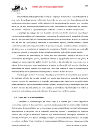 
VERSÃO NÃO REVISTA E NÃO EDITORADA 
 
 
Instituto de Economia da UFRJ  Instituto de Economia da UNICAMP 
 
166
O aumento da renda disponível das famílias e a ampliação do número de consumidores tende a 
gerar maior demanda por acesso à informação (internet) e por bens e serviços típicos da economia do 
conhecimento como bens culturais (música, cinema, etc.). A ampliação da oferta desses bens e serviços 
requer, de um lado, a ampliação da infra‐estrutura (redes para conexão por banda larga, por exemplo), 
mas também a ampliação da capacidade de gerar conteúdos e sistemas de interface com os usuários. 
A ampliação  da produção de bens de  capital é  crucial para atender a demanda crescente por 
investimentos na produção, na infra‐estrutura e na economia do conhecimento. A produção brasileira de 
bens de capital no Brasil foi tradicionalmente complementar com as importações. A produção de alguns 
tipos  de  bens  de  capital  (ônibus,  caminhões  e  equipamentos  agrícolas,  motores  elétricos  e  alguns 
equipamentos sob encomenda para indústrias de processamento, etc.) foi tradicionalmente competitiva. 
Nos últimos anos as importações de equipamentos produzidos na Ásia têm aumentado sua penetração 
no mercado interno e as exportações de bens de capital produzidos no Brasil têm perdido impulso.  
A  expansão  dos  investimentos  nos  últimos  anos  tem  estimulado  a  ampliação  da  produção  de 
equipamentos  de  transporte  (navios,  locomotivas  elétricas  e  equipamento  ferroviário  em  geral).  A 
produção  de  outros  segmentos  poderá  também  beneficiar‐se  da  retomada  das  encomendas,  mas  o 
volume  de  investimentos  a  serem  realizados  na  economia  brasileira  até  2022  permite  vislumbrar  a 
oportunidade  de  almejar  objetivos  mais  ambiciosos  como  o  de  estabelecer  níveis  de  competitividade 
mais compatíveis com os padrões mundiais na produção brasileira de bens de capital. 
Iniciativas para explorar de maneira articulada as oportunidades de investimento que resultam 
dos  estímulos  advindos  do  mercado  mundial,  com  aquelas  que  decorrem  da  expansão  do  consumo 
interno e também dos investimentos na produção, na infra‐estrutura e na economia do conhecimento 
devem permitir que o Brasil retome efetivamente o processo de industrialização interrompido pela crise 
da dívida no início dos anos oitenta. Se bem sucedida, a retomada da industrialização deve traduzir o 
crescimento sustentado da economia brasileira em desenvolvimento econômico e social. 
 
6.2. O NOVO IMPULSO DE DESENVOLVIMENTO 
A  retomada  da  industrialização,  em  novas  bases,  é  o  caminho  para  o  Brasil  impulsionar 
novamente o processo de desenvolvimento superando obstáculos que não foram contornados no século 
XX. O processo de industrialização que se interrompeu com a crise da dívida apresentava fragilidades que 
posteriormente  se  agravaram  com  a  estagnação,  como  por  exemplo:  a  preferência  das  empresas 
nacionais  pela  adoção  de  estratégias  imitativas  dos  desenvolvimentos  tecnológicos  observados  no 
mercado internacional, mais do que estratégias inovadoras, a escala reduzida das empresas em relação 
ao contexto mundial, a virtual inexistência de mecanismos que viabilizassem o acesso à poupança privada 
 