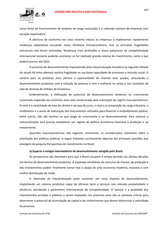  
VERSÃO NÃO REVISTA E NÃO EDITORADA 
 
 
Instituto de Economia da UFRJ  Instituto de Economia da UNICAMP 
 
167
como fonte de financiamento de projetos de longa maturação e o reduzido número de empresas com 
vocação exportadora. 
A  abertura  da  economia  nos  anos  noventa  induziu  às  empresas  a  implementar  rapidamente 
mudanças  adaptativas  buscando  maior  eficiência  microeconômica,  mas  as  principais  fragilidades 
estruturais  não  foram  removidas.  Mudanças  mais  profundas  e  novos  patamares  de  competitividade 
internacional somente poderão acontecer se for realizado grande volume de investimento, como o que 
poderá ocorrer até 2022. 
O processo de desenvolvimento impulsionado pela industrialização brasileira na segunda metade 
do século XX tinha ademais notória fragilidade na sua baixa capacidade de promover a inclusão social. O 
cenário  para  os  próximos  anos  oferece  a  oportunidade  de  reverter  esse  quadro,  articulando  o 
desenvolvimento produtivo com a redução da pobreza e com a melhoria na renda e nas condições de 
vida de dezenas de milhões de brasileiros. 
Evidentemente,  a  efetivação  do  potencial  de  desenvolvimento  existente  no  crescimento 
sustentado esperado nos próximos anos está condicionada pela orientação do regime macroeconômico. 
O nível e a volatilidade da taxa de câmbio e da taxa de juros, o nível e a composição da carga tributária, o 
rendimento e o prazo de maturação dos instrumentos utilizados para financiar o endividamento público, 
entre  outros,  não  são  neutros  no  que  tange  ao  crescimento  e  ao  desenvolvimento.  Para  retomar  a 
industrialização  será  preciso  estabelecer  um  regime  de  política  econômica  favorável  à  produção  e  ao 
investimento. 
Questões  macroeconômicas  não  esgotam,  entretanto,  as  considerações  relevantes  sobre  a 
orientação das políticas públicas. A seguir tratamos sucintamente algumas das principais questões que 
emergem da pesquisa Perspectivas do Investimento no Brasil. 
a) Superar o estágio intermediário de desenvolvimento atingido pelo Brasil 
As perspectivas são favoráveis para que o Brasil recupere o tempo perdido nas últimas décadas 
em termos de desenvolvimento produtivo. A expansão simultânea do consumo de massas, da produção e 
dos investimentos podem finalmente tornar real a utopia de uma economia moderna, inclusiva e com 
melhor distribuição de renda. 
A  retomada  da  industrialização  pode  sustentar  um  novo  impulso  de  desenvolvimento, 
implantando  um  sistema  produtivo  capaz  de  oferecer  bens  e  serviços  com  elevada  produtividade  e 
eficiência,  atendendo  a  parâmetros  internacionais  de  competitividade.  O  volume  e  a  qualidade  dos 
investimentos privados e públicos a serem realizados nos próximos anos são as variáveis críticas para 
determinar o potencial de acumulação de capital e de conhecimento que devem determinar a velocidade 
do processo. 
 