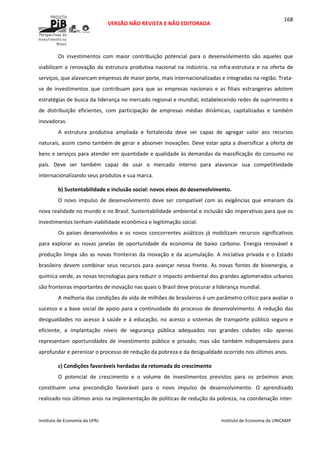  
VERSÃO NÃO REVISTA E NÃO EDITORADA 
 
 
Instituto de Economia da UFRJ  Instituto de Economia da UNICAMP 
 
168
Os  investimentos  com  maior  contribuição  potencial  para  o  desenvolvimento  são  aqueles  que 
viabilizam a  renovação da estrutura produtiva nacional na indústria, na infra‐estrutura  e na oferta de 
serviços, que alavancam empresas de maior porte, mais internacionalizadas e integradas na região. Trata‐
se  de  investimentos  que  contribuam  para  que  as  empresas  nacionais  e  as  filiais  estrangeiras  adotem 
estratégias de busca da liderança no mercado regional e mundial, estabelecendo redes de suprimento e 
de  distribuição  eficientes,  com  participação  de  empresas  médias  dinâmicas,  capitalizadas  e  também 
inovadoras. 
A  estrutura  produtiva  ampliada  e  fortalecida  deve  ser  capaz  de  agregar  valor  aos  recursos 
naturais, assim como também de gerar e absorver inovações. Deve estar apta a diversificar a oferta de 
bens e serviços para atender em quantidade e qualidade às demandas da massificação do consumo no 
país.  Deve  ser  também  capaz  de  usar  o  mercado  interno  para  alavancar  sua  competitividade 
internacionalizando seus produtos e sua marca. 
b) Sustentabilidade e inclusão social: novos eixos do desenvolvimento. 
O  novo  impulso  de  desenvolvimento  deve  ser  compatível  com  as  exigências  que  emanam  da 
nova realidade no mundo e no Brasil. Sustentabilidade ambiental e inclusão são imperativas para que os 
investimentos tenham viabilidade econômica e legitimação social. 
Os países desenvolvidos e os novos concorrentes  asiáticos já mobilizam recursos significativos 
para  explorar  as  novas  janelas  de  oportunidade  da  economia  de  baixo  carbono.  Energia  renovável  e 
produção limpa são as novas fronteiras da inovação e da acumulação. A iniciativa privada e o Estado 
brasileiro  devem  combinar  seus  recursos  para  avançar  nessa  frente.  As  novas  fontes  de  bioenergia,  a 
química verde, as novas tecnologias para reduzir o impacto ambiental dos grandes aglomerados urbanos 
são fronteiras importantes de inovação nas quais o Brasil deve procurar a liderança mundial. 
A melhoria das condições de vida de milhões de brasileiros é um parâmetro crítico para avaliar o 
sucesso e a base social de apoio para a continuidade do processo de desenvolvimento. A redução das 
desigualdades  no  acesso  à  saúde  e  à  educação,  no  acesso  a  sistemas  de  transporte  público  seguro  e 
eficiente,  a  implantação  níveis  de  segurança  pública  adequados  nas  grandes  cidades  não  apenas 
representam  oportunidades  de  investimento  público  e  privado,  mas  são  também  indispensáveis  para 
aprofundar e perenizar o processo de redução da pobreza e da desigualdade ocorrido nos últimos anos. 
c) Condições favoráveis herdadas da retomada do crescimento 
O  potencial  de  crescimento  e  o  volume  de  investimentos  previstos  para  os  próximos  anos 
constituem  uma  precondição  favorável  para  o  novo  impulso  de  desenvolvimento.  O  aprendizado 
realizado nos últimos anos na implementação de políticas de redução da pobreza, na coordenação inter‐
 