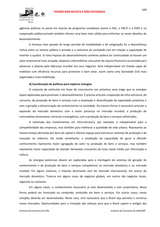  
VERSÃO NÃO REVISTA E NÃO EDITORADA 
 
 
Instituto de Economia da UFRJ  Instituto de Economia da UNICAMP 
 
169
agências públicas na posta em marcha de programas complexos (como o PAC, o PACTI e a PDP) e na 
cooperação público‐privada também oferece uma base mais sólida para enfrentar os novos desafios do 
desenvolvimento. 
A  herança  mais  pesada  do  longo  período  de  instabilidade  e  de  estagnação  foi  a  desconfiança 
mútua entre os setores público e privado e a ceticismo da sociedade civil em relação a capacidade de 
reverter o quadro. O novo impulso de desenvolvimento somente poderá ter continuidade se houver um 
setor empresarial mais arrojado, disposto a desmobilizar uma parte da riqueza financeira acumulada para 
alavancar a disputa pela liderança mundial nos seus negócios. Será indispensável um Estado capaz de 
mobilizar  com  eficiência  recursos  para  promover  o  bem  estar,  assim  como  uma  Sociedade  Civil  mais 
organizada e mais mobilizada. 
d) Coordenação de políticas para explorar sinergias 
O  conjunto  de  estímulos  em  favor  do  crescimento  nos  próximos  anos  exige  que  as  sinergias 
sejam exploradas para promover o desenvolvimento. É preciso articular a expansão da infra‐estrutura, do 
consumo, da produção de bens e serviços com a ampliação e diversificação da capacidade produtiva e 
com a geração e disseminação de conhecimento na sociedade. Da mesma forma é necessário articular a 
expansão  do  mercado  doméstico  com  a  maior  presença  no  mercado  mundial;  a  produção  de 
commodities alimentares, minerais e energéticas, com a produção de bens e serviços sofisticados. 
A  retomada  dos  investimentos  em  infra‐estrutura,  por  exemplo,  é  indispensável  para  a 
competitividade das empresas, mas também para melhorar a qualidade de vida urbana. Representa ao 
mesmo tempo demanda por bens de capital e oferece espaço para estruturar sistemas de produção e de 
inovação  na  indústria.  De  modo  semelhante,  a  ampliação  da  capacidade  de  gerar  e  difundir 
conhecimento  representa  maior  agregação  de  valor  na  produção  de  bens  e  serviços,  mas  também 
representa maior capacidade de atender demandas crescentes da nova classe média por informação e 
cultura. 
As  sinergias  potenciais  devem  ser  exploradas  para  a  montagem  de  sistemas  de  geração  de 
conhecimento  e  de  produção  de  bens  e  serviços  competitivos  no  mercado  doméstico  e  no  mercado 
mundial.  Em  alguns  sistemas,  o  impulso  dominante  vem  do  mercado  internacional,  em  outros  do 
mercado  doméstico.  Trata‐se  em  alguns  casos  de  negócios  globais,  em  outros  são  negócios  locais, 
regionais ou nacionais. 
Em  alguns  casos,  o  conhecimento  necessário  já  está  desenvolvido  e  tem  proprietário,  dessa 
forma  poderá  ser  licenciado  ou  comprado,  embutido  em  bens  e  serviços.  Em  outros  casos,  novas 
soluções deverão ser desenvolvidas. Neste caso, será necessário que o Brasil seja pioneiro e construa 
novos  mercados.  Oportunidades  para  a  inovação  são  valiosas  para  que  o  Brasil  supere  o  estágio  das 
 