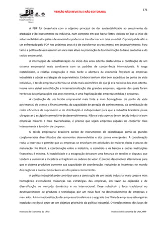  
VERSÃO NÃO REVISTA E NÃO EDITORADA 
 
 
Instituto de Economia da UFRJ  Instituto de Economia da UNICAMP 
 
171
A  PDP  foi  desenhada  com  o  objetivo  principal  de  dar  sustentabilidade  ao  crescimento  da 
produção e do investimento na indústria, num contexto em que havia fortes indícios de que a crise do 
setor imobiliário dos países desenvolvidos poderia se transformar em crise mundial. O principal desafio a 
ser enfrentado pela PDP nos próximos anos é o de transformar o crescimento em desenvolvimento. Para 
tanto a política deverá assumir um viés mais ativo na promoção da transformação da base produtiva e do 
tecido empresarial. 
A  interrupção  da  industrialização  no  início  dos  anos  oitenta  obstaculizou  a  construção  de  um 
sistema  empresarial  mais  condizente  com  os  padrões  de  concorrência  internacionais.  A  longa 
instabilidade,  a  relativa  estagnação  e  mais  tarde  a  abertura  da  economia  forçaram  as  empresas 
industriais a adotar estratégias de supervivência. Embora tenham sido bem sucedidas do ponto de vista 
individual, o tecido empresarial tornou‐se ainda mais assimétrico do que já era no início dos anos oitenta. 
Houve uma visível consolidação e internacionalização das grandes empresas, algumas das quais foram 
herdeiras das privatizações dos anos noventa, e uma fragilização das empresas médias e pequenas. 
A  construção  de  um  tecido  empresarial  mais  forte  e  mais  homogêneo,  do  ponto  de  vista 
patrimonial, do acesso a financiamento, da capacidade de geração de conhecimento, da constituição de 
redes  eficientes  de  suprimento  e  de  distribuição  é  indispensável  para  que  a  indústria  brasileira  possa 
ultrapassar o estágio intermediário de desenvolvimento. Não se trata apenas de um tecido industrial com 
empresas  maiores  e  mais  diversificadas,  é  preciso  que  sejam  empresas  capazes  de  concorrer  mais 
intensamente e também de cooperar. 
O  tecido  empresarial  brasileiro  carece  de  instrumentos  de  coordenação  como  os  grandes 
conglomerados  diversificados  das  economias  desenvolvidas  e  dos  países  emergentes.  A  coordenação 
reduz a incerteza e permite que as empresas se envolvam em atividades de maiores riscos e prazos de 
maturação.  No  Brasil,  a  coordenação  entre  a  indústria,  o  comércio  e  os  bancos  e  outras  instituições 
financeiras é mínima. A instabilidade e a estagnação deixaram uma herança de tensões e disputas que 
tendem a aumentar a incerteza e fragilizam as cadeias de valor. É preciso desenvolver alternativas para 
que o sistema produtivo aumente sua capacidade de coordenação, reduzindo as incertezas no mundo 
dos negócios a níveis comparáveis aos dos países concorrentes. 
A política industrial pode contribuir para a construção de um tecido industrial mais coeso e mais 
homogêneo  estimulando  mudanças  nas  estratégias  das  empresas,  em  favor  da  expansão  e  de 
diversificação  no  mercado  doméstico  e  no  internacional.  Deve  substituir  o  foco  tradicional  no 
desenvolvimento  de  produtos  e  tecnologias  por  um  novo  foco  no  desenvolvimento  de  empresas  e 
mercados. A internacionalização das empresas brasileiras e o upgrade das filiais de empresas estrangeiras 
instaladas no Brasil deve ser um objetivo prioritário da política industrial. O fortalecimento dos laços de 
 