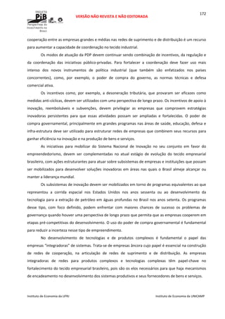  
VERSÃO NÃO REVISTA E NÃO EDITORADA 
 
 
Instituto de Economia da UFRJ  Instituto de Economia da UNICAMP 
 
172
cooperação entre as empresas grandes e médias nas redes de suprimento e de distribuição é um recurso 
para aumentar a capacidade de coordenação no tecido industrial. 
Os modos de atuação da PDP devem continuar sendo combinação de incentivos, da regulação e 
da  coordenação  das  iniciativas  público‐privadas.  Para  fortalecer  a  coordenação  deve  fazer  uso  mais 
intenso  dos  novos  instrumentos  de  política  industrial  (que  também  são  enfatizados  nos  países 
concorrentes),  como,  por  exemplo,  o  poder  de  compra  do  governo,  as  normas  técnicas  e  defesa 
comercial ativa. 
Os  incentivos  como,  por  exemplo,  a  desoneração  tributária,  que  provaram  ser  eficazes  como 
medidas anti‐cíclicas, devem ser utilizados com uma perspectiva de longo prazo. Os incentivos de apoio à 
inovação,  reembolsáveis  e  subvenções,  devem  privilegiar  as  empresas  que  comprovem  estratégias 
inovadoras  persistentes  para  que  essas  atividades  possam  ser  ampliadas  e  fortalecidas.  O  poder  de 
compra governamental, principalmente em grandes programas nas áreas de saúde, educação, defesa e 
infra‐estrutura deve ser utilizado para estruturar redes de empresas que combinem seus recursos para 
ganhar eficiência na inovação e na produção de bens e serviços. 
As  iniciativas  para  mobilizar  do  Sistema  Nacional  de  Inovação  no  seu  conjunto  em  favor  do 
empreendedorismo,  devem  ser  complementadas  no  atual  estágio  de  evolução  do  tecido  empresarial 
brasileiro, com ações estruturantes para atuar sobre subsistemas de empresas e instituições que possam 
ser mobilizados para desenvolver soluções inovadoras em áreas nas quais o Brasil almeje alcançar ou 
manter a liderança mundial. 
Os subsistemas de inovação devem ser mobilizados em torno de programas equivalentes ao que 
representou  a  corrida  espacial  nos  Estados  Unidos  nos  anos  sessenta  ou  ao  desenvolvimento  da 
tecnologia para a extração de petróleo em águas profundas no Brasil nos anos setenta. Os programas 
desse  tipo,  com  foco  definido,  podem  enfrentar  com  maiores  chances  de  sucesso  os  problemas  de 
governança quando houver uma perspectiva de longo prazo que permita que as empresas cooperem em 
etapas pré‐competitivas do desenvolvimento. O uso do poder de compra governamental é fundamental 
para reduzir a incerteza nesse tipo de empreendimento. 
No  desenvolvimento  de  tecnologias  e  de  produtos  complexos  é  fundamental  o  papel  das 
empresas “integradoras” de sistemas. Trata‐se de empresas âncora cujo papel é essencial na construção 
de  redes  de  cooperação,  na  articulação  de  redes  de  suprimento  e  de  distribuição.  As  empresas 
integradoras  de  redes  para  produtos  complexos  e  tecnologias  complexas  têm  papel‐chave  no 
fortalecimento do tecido empresarial brasileiro, pois são os elos necessários para que haja mecanismos 
de encadeamento no desenvolvimento dos sistemas produtivos e seus fornecedores de bens e serviços. 
 
 