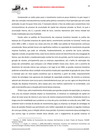  
VERSÃO NÃO REVISTA E NÃO EDITORADA 
 
 
Instituto de Economia da UFRJ  Instituto de Economia da UNICAMP 
 
18
Compreender as razões pelas quais o investimento mostra‐se pouco dinâmico no país requer ir 
além das restrições macroeconômicas trazidas pelas políticas monetária e fiscal apertadas que vem sendo 
praticadas no país há quase trinta anos. É necessário desviar o foco da análise para características mais 
microeconômicas  do  processo  de  acumulação  de  capital  das  empresas  privadas  no  Brasil,  no  qual  a 
acumulação  interna,  isto  é,  a  parcela  retida  do  lucro,  costuma  representar  pelo  menos  metade  dos 
fundos mobilizados para essa finalidade.  
Estudo  sobre  os  padrões  de  financiamento  das  empresas  brasileiras  baseado  na  análise  dos 
balanços de 172 grandes empresas de capital aberto, recentemente concluído na Unicamp1
 mostra que 
entre  2003  a  2007,  e  mesmo  nos  meses  pré‐crise  em  2008,  esse  padrão  de  financiamento  continuou 
prevalecendo. Nesse período houve uma significativa melhora na capacidade de investimento da grande 
empresa  brasileira,  que  pode  ser  atribuída,  fundamentalmente,  ao  aumento  dos  lucros  auferidos. 
Segundo o estudo, em grandes linhas, esses lucros maiores vieram em decorrência de uma conjugação de 
fatores, que vão desde a maxidesvalorização cambial do início do período, que foi muito positiva para a 
geração  de  receitas,  principalmente  para  as  empresas  exportadoras,  até  a  bolha  de  valorização  dos 
preços das commodities, que começava a ser inflada também nesses anos. Assim, com o aumento do 
dinamismo do mercado interno que começou a ter lugar já em 2004, as grandes empresas brasileiras 
poderiam se beneficiar dessa condição inicial positiva trazida pela capacidade da geração de caixa e fazer 
a  transição  para  um  novo  quadro  econômico  que  se  desenhou  a  partir  de  então,  inequivocamente 
indutor de estratégias mais agressivas de ampliação de capacidade produtiva. No entanto as empresas 
optaram por direcionar esses lucros para o desendividamento que, por sua vez, agora em decorrência da 
redução das despesas financeiras, abriu espaço para uma melhora suplementar na lucratividade, uma 
ação muito benéfica para a situação patrimonial dessas empresas.  
O fato é que, salvo investimentos direcionados para grandes projetos de exportação, as empresas 
mais  uma  vez  estavam  evitando  ampliar  os  investimentos.  A  reticência  na  imobilização  de  capital  em 
ativos de maior prazo de retorno é uma marca do sistema empresarial brasileiro, fortalecida durante os 
longos anos de instabilidade que sucederam as crises dos juros e da dívida na virada dos anos 19802
. Esse 
ambiente hostil à tomada de decisão de investimentos jogou as empresas na direção de estratégias de 
busca de posições flexíveis que permitissem uma melhor capacidade de resposta às seguidas mudanças 
de rumo que câmbio, juros e inflação sofriam nesse período. O primeiro movimento dessa estratégia foi o 
que  ocorreu  logo  na  primeira  metade  dessa  década,  com  o  engajamento  da  grande  empresa  na 
                                                            
1
Almeida,  J.S.  (2009).  Padrões  de  financiamento  das  empresas  não‐financeiras  no  Brasil.  Projeto  de  Pesquisa.  FECAMP. 
Campinas. Mimeo.
2
  Cf  Ferraz,  J.  C.;  Kupfer,  D.  e  Serrano,  F.  (1999)  Macro/Micro  Interactions:  Economic  and  Institutional  Uncertainties  and 
Structural Changes in Brazilian Industry. Oxford Development Studies. Vol. 27. No. 3. Outubro,
 