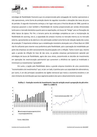  
VERSÃO NÃO REVISTA E NÃO EDITORADA 
 
 
Instituto de Economia da UFRJ  Instituto de Economia da UNICAMP 
 
19
estratégia de flexibilidade financeira que era proporcionada pela conjugação de receitas operacionais e 
não operacionais, como forma de proteção diante da seguidas recessões e elevações das taxas de juros 
do período. O segundo movimento começou a ter lugar mais para o final da década de 1980, quando as 
empresas passaram a visar também a flexibilidade de receitas proporcionada por vendas direcionadas 
tanto para o mercado doméstico quanto para as exportações, em busca de “hedge” para as flutuações do 
dólar  típicas  da  época.  Por  fim,  a  terceira  perna  da  estratégia  completou‐se  com  a  incorporação  da 
flexibilidade de sourcing, isto é, a capacidade de comprar insumos no mercado interno ou no mercado 
externo, aproveitando‐se da abertura e da valorização cambial como forma de redução rápida dos custos 
de produção. É importante enfatizar que a estabilização monetária alcançada com o Plano Real em 1994 
não foi suficiente para reverter essa preferência pela flexibilidade, pois a percepção de instabilidade por 
parte das empresas vai além exclusivamente da preocupação com a inflação. Tanto é assim que, mesmo 
após  a  parada  da  inflação  há  mais  de  dez  anos,  as  grandes  empresas  permaneceram  optando  por 
estratégias de busca de flexibilidade, agora dos seus ativos, concentrando as decisões de investimento 
em  operações  de  reestruturação  patrimonial  que  aumentem  a  eficiência  do  capital  já  imobilizado  e 
minimizem os investimentos “greenfield”.  
Em  suma,  a  opção  pela  flexibilidade  dotou  a  grande  empresa  brasileira  de  uma  característica 
“economizadora de investimentos” que, se por um lado, é positiva para sua capacidade de sobrevivência, 
por outro, é um dos principais causadores da rigidez estrutural que marca a economia brasileira e um 
claro limitante da contribuição que esse segmento poderia dar para o desenvolvimento nacional.  
 
Gráfico 1 ‐ Evolução recente do Investimento: taxa de variação anual e proporção do pib entre 
2004 T1 e 2009 T2 
‐20
‐15
‐10
‐5
0
5
10
15
20
25
2004 T1
2004 T2
2004 T3
2004 T4
2005 T1
2005 T2
2005 T3
2005 T4
2006 T1
2006 T2
2006 T3
2006 T4
2007 T1
2007 T2
2007 T3
2007 T4
2008 T1
2008 T2
2008 T3
2008 T4
2009 T1
Taxa de Variação da Formação de Capital Fixo (Tri/Tri‐4)
Taxa de Variação do PIB (Tri/Tri‐4)
12
13
14
15
16
17
18
19
2004 T1
2004 T2
2004 T3
2004 T4
2005 T1
2005 T2
2005 T3
2005 T4
2006 T1
2006 T2
2006 T3
2006 T4
2007 T1
2007 T2
2007 T3
2007 T4
2008 T1
2008 T2
2008 T3
2008 T4
2009 T1
2009 T2
Taxa de investimento (preços 2006) ‐ % PIB
 
Fonte: IBGE/SCN 
 
 