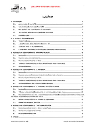  
VERSÃO NÃO REVISTA E NÃO EDITORADA 
 
 
Instituto de Economia da UFRJ  Instituto de Economia da UNICAMP 
 
2
SUMÁRIO 
1. INTRODUÇÃO................................................................................................................................................4
1.1. APRESENTAÇÃO: O PROJETO PIB..............................................................................................................4
1.2. CARACTERÍSTICAS DISTINTIVAS DO PROJETO PIB ..........................................................................................6
1.3. UMA PROPOSTA PARA ABORDAR O TEMA DO INVESTIMENTO............................................................................7
1.4. TRÊS BLOCOS DE INVESTIMENTO E DOZE SISTEMAS PRODUTIVOS ......................................................................9
1.5. ESQUEMA DO LIVRO ............................................................................................................................12
2. O BRASIL DA PRÓXIMA DÉCADA..................................................................................................................13
2.1. ONDE ESTÁ O BRASIL ...........................................................................................................................13
2.2. A CRISE FINANCEIRA GLOBAL RECENTE E A ECONOMIA REAL..........................................................................14
2.3. AS GRANDES LINHAS DA TRAJETÓRIA RECENTE ............................................................................................20
2.4. E AGORA: MAIS INVESTIMENTO ESTRATÉGICO E NÃO SOMENTE INVESTIMENTO INDUZIDO .....................................26
3. PERSPECTIVAS DO INVESTIMENTO EM INFRAESTRUTURA............................................................................28
3.1. INTRODUÇÃO.....................................................................................................................................28
3.2. DINÂMICA GLOBAL DOS INVESTIMENTOS...................................................................................................37
3.3. DINÂMICA DOS INVESTIMENTOS NO BRASIL ...............................................................................................56
3.4. TENDÊNCIAS DOS INVESTIMENTOS NO BRASIL: PERSPECTIVAS DE MÉDIO E LONGO PRAZO.......................................77
3.5. SÍNTESE E PROPOSIÇÕES........................................................................................................................86
4. PERSPECTIVAS DO INVESTIMENTO NA INDÚSTRIA.......................................................................................95
4.1. INTRODUÇÃO.....................................................................................................................................95
4.2. DINÂMICA GLOBAL DOS INVESTIMENTOS NOS SISTEMAS PRODUTIVOS DA INDÚSTRIA...........................................99
4.3. DINÂMICA DOS INVESTIMENTOS NO BRASIL............................................................................................. 107
4.4. TENDÊNCIAS DOS INVESTIMENTOS NO BRASIL: PERSPECTIVAS DE MÉDIO E LONGO PRAZO..................................... 116
4.5. SÍNTESE E PROPOSIÇÕES PARA O DESENVOLVIMENTO INDUSTRIAL ................................................................. 122
5. PERSPECTIVAS DO INVESTIMENTO NA ECONOMIA DO CONHECIMENTO.................................................... 133
5.1. INTRODUÇÃO................................................................................................................................... 133
5.2. O BRASIL E A ECONOMIA DO CONHECIMENTO: UM BREVE RESUMO DA SITUAÇÃO ATUAL..................................... 138
5.3. DESAFIOS E OPORTUNIDADES PARA A ECONOMIA DO CONHECIMENTO DO BRASIL ASSOCIADOS À MUDANÇA TECNOLÓGICA, 
AOS PADRÕES DE CONCORRÊNCIA E AOS MERCADOS GLOBAIS ......................................................................................... 142
5.4. DINÂMICA DOS INVESTIMENTOS NA ECONOMIA DO CONHECIMENTO .............................................................. 150
5.5. AS PRINCIPAIS IMPLICAÇÕES DE POLÍTICA ................................................................................................ 153
6. PERSPECTIVAS DO INVESTIMENTO E SÍNTESE PROPOSITIVA ...................................................................... 157
6.1. PERSPECTIVAS DO INVESTIMENTO A MÉDIO E LONGO PRAZOS...................................................................... 157
6.2. O NOVO IMPULSO DE DESENVOLVIMENTO ............................................................................................... 166
6.3. O PAPEL DA POLÍTICA INDUSTRIAL ......................................................................................................... 170
7. ANEXOS.................................................................................................................................................... 173
 