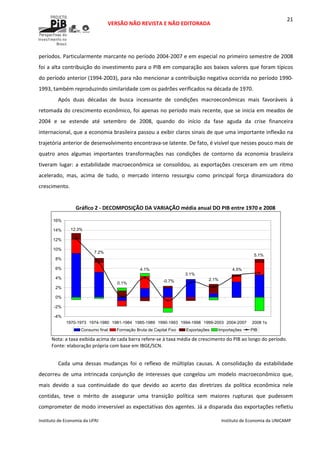  
VERSÃO NÃO REVISTA E NÃO EDITORADA 
 
 
Instituto de Economia da UFRJ  Instituto de Economia da UNICAMP 
 
21
períodos. Particularmente marcante no período 2004‐2007 e em especial no primeiro semestre de 2008 
foi a alta contribuição do investimento para o PIB em comparação aos baixos valores que foram típicos 
do período anterior (1994‐2003), para não mencionar a contribuição negativa ocorrida no período 1990‐
1993, também reproduzindo similaridade com os padrões verificados na década de 1970. 
Após  duas  décadas  de  busca  incessante  de  condições  macroeconômicas  mais  favoráveis  à 
retomada do crescimento econômico, foi apenas no período mais recente, que se inicia em meados de 
2004  e  se  estende  até  setembro  de  2008,  quando  do  início  da  fase  aguda  da  crise  financeira 
internacional, que a economia brasileira passou a exibir claros sinais de que uma importante inflexão na 
trajetória anterior de desenvolvimento encontrava‐se latente. De fato, é visível que nesses pouco mais de 
quatro  anos  algumas  importantes  transformações  nas  condições  de  contorno  da  economia  brasileira 
tiveram  lugar:  a  estabilidade  macroeconômica  se  consolidou,  as  exportações  cresceram  em  um  ritmo 
acelerado,  mas,  acima  de  tudo,  o  mercado  interno  ressurgiu  como  principal  força  dinamizadora  do 
crescimento.  
 
Gráfico 2 ‐ DECOMPOSIÇÃO DA VARIAÇÃO média anual DO PIB entre 1970 e 2008 
5.1%
4.5%
2.1%
3.1%
-0.7%
4.1%
0.1%
7.2%
12.3%
-4%
-2%
0%
2%
4%
6%
8%
10%
12%
14%
16%
1970-1973 1974-1980 1981-1984 1985-1989 1990-1993 1994-1998 1999-2003 2004-2007 2008 1s
Consumo final Formação Bruta de Capital Fixo Exportações Importações PIB
 
Nota: a taxa exibida acima de cada barra refere‐se à taxa média de crescimento do PIB ao longo do período. 
Fonte: elaboração própria com base em IBGE/SCN.  
 
Cada  uma  dessas  mudanças  foi  o  reflexo  de  múltiplas  causas.  A  consolidação  da  estabilidade 
decorreu  de  uma  intrincada  conjunção  de  interesses  que  congelou  um  modelo  macroeconômico  que, 
mais  devido  a  sua  continuidade  do  que  devido  ao  acerto  das  diretrizes  da  política  econômica  nele 
contidas,  teve  o  mérito  de  assegurar  uma  transição  política  sem  maiores  rupturas  que  pudessem 
comprometer de modo irreversível as expectativas dos agentes. Já a disparada das exportações refletiu 
 