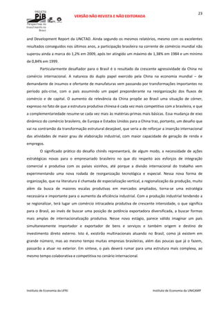  
VERSÃO NÃO REVISTA E NÃO EDITORADA 
 
 
Instituto de Economia da UFRJ  Instituto de Economia da UNICAMP 
 
23
and Development Report da UNCTAD. Ainda segundo os mesmos relatórios, mesmo com os excelentes 
resultados conseguidos nos últimos anos, a participação brasileira na corrente de comércio mundial não 
superou ainda a marca do 1,2% em 2009, após ter atingido um máximo de 1,38% em 1984 e um mínimo 
de 0,84% em 1999.  
Particularmente desafiador para o Brasil é o resultado da crescente agressividade da China no 
comércio  internacional.  A  natureza  do  duplo  papel  exercido  pela  China  na  economia  mundial  –  de 
demandante de insumos e ofertante de manufaturas vem passando por transformações importantes no 
período  pós‐crise,  com  o  país  assumindo  um  papel  preponderante  na  reorganização  dos  fluxos  de 
comércio  e  de  capital.  O  aumento  da  relevância  da  China  propõe  ao  Brasil  uma  situação  de  córner, 
expresso no fato de que a estrutura produtiva chinesa é cada vez mais competitiva com a brasileira, e que 
a complementariedade resume‐se cada vez mais às matérias‐primas mais básicas. Essa mudança de eixo 
dinâmico do comércio brasileiro, de Europa e Estados Unidos para a China traz, portanto, um desafio que 
vai na contramão da transformação estrutural desejável, que seria a de reforçar a inserção internacional 
das  atividades  de  maior  grau  de  elaboração  industrial,  com  maior  capacidade  de  geração  de  renda  e 
empregos.  
O significado prático do desafio chinês representará, de algum modo, a necessidade de ações 
estratégicas  novas  para  o  empresariado  brasileiro  no  que  diz  respeito  aos  esforços  de  integração 
comercial  e  produtiva  com  os  países  vizinhos,  até  porque  a  divisão  internacional  do  trabalho  vem 
experimentando  uma  nova  rodada  de  reorganização  tecnológica  e  especial.  Nessa  nova  forma  de 
organização, que na literatura é chamada de especialização vertical, a regionalização da produção, muito 
além  da  busca  de  maiores  escalas  produtivas  em  mercados  ampliados,  torna‐se  uma  estratégia 
necessária e importante para o aumento da eficiência industrial. Com a produção industrial tendendo a 
se regionalizar, terá lugar um comércio intracadeia produtiva de crescente intensidade, o que significa 
para o Brasil, ao invés de buscar uma posição de potência exportadora diversificada, a buscar formas 
mais  amplas  de  internacionalização  produtiva.  Nesse  novo  estágio,  parece  válido  imaginar  um  país 
simultaneamente  importador  e  exportador  de  bens  e  serviços  e  também  origem  e  destino  de 
investimento  direto  externo.  Isto  é,  existirão  multinacionais  atuando  no  Brasil,  como  já  existem  em 
grande número, mas ao mesmo tempo muitas empresas brasileiras, além das poucas que já o fazem, 
passarão a atuar no exterior. Em síntese, o país deverá rumar para uma estrutura mais complexa, ao 
mesmo tempo colaborativa e competitiva no cenário internacional.  
 
 