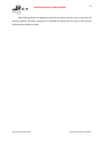  
VERSÃO NÃO REVISTA E NÃO EDITORADA 
 
 
Instituto de Economia da UFRJ  Instituto de Economia da UNICAMP 
 
27
Cabe então aprofundar um diagnóstico estrutural da indústria brasileira. Esse é o tema dos três 
próximos capítulos, dedicados a apresentar os resultados das análises dos três blocos e doze sistemas 
produtivos que compõem o estudo.  
 
 