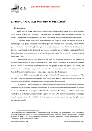 
VERSÃO NÃO REVISTA E NÃO EDITORADA 
 
 
Instituto de Economia da UFRJ  Instituto de Economia da UNICAMP 
 
28
 
3. PERSPECTIVAS DO INVESTIMENTO EM INFRAESTRUTURA3
 
3.1. INTRODUÇÃO 
No início do século XX, a adoção de inovações tecnológicas pelas primeiras empresas organizadas 
de serviços de infraestrutura econômica (telefonia, água, eletricidade e gás), permitiu a constituição de 
redes e a conexão de consumidores mais distantes, favorecendo a otimização da capacidade instalada.  
Os  serviços,  antes  atomizados,  experimentaram  ao  longo  do  último  século  um  processo  de 
concentração  que  gerou  vantagens  competitivas  para  as  empresas  mais  avançadas,  principalmente 
ganhos de escala e maior abrangência regional na sua atividade econômica. A dinâmica da interconexão 
de áreas geográficas distantes do centro operador do serviço tornou‐se vital para a operação eficiente 
das indústrias de infraestrutura junto ao consumidor, como é o caso dos serviços de rodovias, ferrovias, 
eletricidade e gás.  
Essa  dinâmica  suscitou  uma  forte  concentração  das  atividades  econômicas  dos  serviços  de 
infraestrutura em torno de empresas monopolistas, verticalmente integradas, e o papel das empresas 
estatais  tornou‐se  igualmente  preponderante  em  um  grande  número  de  países.  Na  Europa,  em 
particular, após as duas grandes guerras, apenas o Estado era capaz de coordenar o planejamento e o 
fluxo de financiamentos necessários à recuperação e expansão da infraestrutura. 
Nos anos 1970, a universalização dos serviços públicos de infraestrutura em países desenvolvidos 
permitiu a implementação de reformas para atrair empresas privadas e criar pressões competitivas, nos 
segmentos de atividade dos setores de infraestrutura onde isso fosse possível.  
Tais reformas, reservando ao Estado novas atribuições especialmente em matéria de regulação e 
coordenação das atividades econômicas nos setores de infraestrutura, criaram oportunidades de negócio 
e  uma  redefinição  das  estratégias  tradicionais  das  empresas.  No  Brasil,  as  reformas  estruturais, 
regulatórias  e  institucionais  implementadas  a  partir  dos  anos  1990  permitiram  ampliar  a  participação 
privada  nas  concessões  das  atividades  e  de  serviços  infraestruturais,  embora  a  participação  estatal 
permaneça relevante. 
                                                            
3
 Elaborado a partir da Nota Técnica da Área Infraestrutura, coordenada por Helder Queiroz Pinto Jr (IE‐UFRJ) e 
realizada  por  Ronaldo  Bicalho  (IE‐UFRJ)  ‐  Coordenador  do  Sistema  Produtivo  Energia;  Saul  Quadros  e  Glaydston 
Mattos  (CENTRAN  e  UFES)  –  Coordenadores  do  Sistema  Produtivo  Transportes;  Claudio  Maciel  (IE‐UNICAMP)  ‐ 
Coordenador do Sistema Produtivo Urbano. 
 