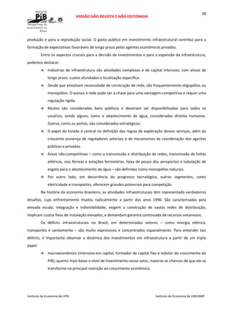  
VERSÃO NÃO REVISTA E NÃO EDITORADA 
 
 
Instituto de Economia da UFRJ  Instituto de Economia da UNICAMP 
 
30
produção e para a reprodução social. O gasto público em investimento infraestrutural contribui para a 
formação de expectativas favoráveis de longo prazo pelos agentes econômicos privados. 
Entre os aspectos cruciais para a decisão de investimentos e para a expansão da infraestrutura, 
podemos destacar: 
Indústrias de infraestrutura são atividades complexas e de capital intensivo, com ativos de 
longo prazo, custos afundados e localização específica.  
Desde que envolvam necessidade de construção de rede, são frequentemente oligopólios ou 
monopólios. O acesso à rede pode ser a chave para uma vantagem competitiva e requer uma 
regulação rígida. 
Muitos  são  considerados  bens  públicos  e  deveriam  ser  disponibilizados  para  todos  os 
usuários,  sendo  alguns,  como  o  abastecimento  de  água,  considerados  direitos  humanos. 
Outros, como os portos, são considerados estratégicos.  
O papel do Estado é central na definição das regras de exploração desses serviços, além da 
crescente presença de reguladores setoriais e de mecanismos de coordenação dos agentes 
públicos e privados. 
Áreas não‐competitivas – como a transmissão e distribuição de redes, transmissão de linhas 
elétricas, vias férreas e estações ferroviárias, faixa de pouso dos aeroportos e tubulação de 
esgoto para o abastecimento de água – são definidas como monopólios naturais.  
Por  outro  lado,  em  decorrência  do  progresso  tecnológico,  outros  segmentos,  como 
eletricidade e transportes, oferecem grandes potenciais para competição.  
Na história da economia brasileira, as atividades infraestruturais têm representado verdadeiros 
desafios,  cujo  enfrentamento  mudou  radicalmente  a  partir  dos  anos  1990.  São  caracterizadas  pela 
elevada  escala,  integração  e  indivisibilidade;  exigem  a  construção  de  vastas  redes  de  distribuição; 
implicam custos fixos de instalação elevados; e demandam garantia continuada de recursos volumosos.  
Os  déficits  infraestruturais  no  Brasil,  em  determinados  setores  –  como  energia  elétrica, 
transportes  e  saneamento  –  são  muito  expressivos  e  concentrados  espacialmente.  Para  entender  tais 
déficits,  é  importante  observar  a  dinâmica  dos  investimentos  em  infraestrutura  a  partir  de  um  triplo 
papel:  
macroeconômico (intensivo em capital, formador de capital fixo e indutor do crescimento do 
PIB); quanto mais baixo o nível de investimento nesse setor, maiores as chances de que ele se 
transforme na principal restrição ao crescimento econômico.  
 