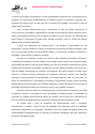  
VERSÃO NÃO REVISTA E NÃO EDITORADA 
 
 
Instituto de Economia da UFRJ  Instituto de Economia da UNICAMP 
 
32
e uma de suas principais características é a forte interdependência existente entre os subsistemas que o 
compõem. Em função dessa interdependência, os subsistemas devem ser analisados e avaliados sob a 
perspectiva do sistema como um todo, para que as proposta de estratégias, instrumentos e ações de 
política sejam consistentes.  
Entre  os  fatores  determinantes  para  o  investimento  no  setor  de  energia,  destacam‐se:  os 
recursos naturais; a tecnologia; a organização dos mercados (estruturação das cadeias produtivas, que se 
traduz nas transações econômicas entre os agentes envolvidos com esse sistema); e as instituições (que 
dizem  respeito  à  intervenção  do  Estado  nessa  atividade  econômica,  tanto  no  âmbito  das  políticas 
públicas quanto no âmbito regulatório). 
A  partir  do  mapeamento  das  questões‐chave  e  dos  desafios  e  oportunidades  por  elas 
estruturadas, é possível identificar o espaço de atuação dos instrumentos de política energética, assim 
como o da sua ampla interface com outras políticas públicas – em particular a ambiental, a industrial e a 
tecnológica – para promover os objetivos almejados.  
No  setor  de  Transportes,  os  países  que  possuem  redes  rodoviárias,  ferroviárias,  portuárias  e 
aeroportuárias consolidadas e em bom estado de conservação tendem a buscar, nas empresas privadas, 
oportunidades de diminuir o peso dos gastos públicos, por meio de concessões, transferindo aos usuários 
os gastos com manutenção, conservação e operação. No caso das rodovias concedidas, isso ocorre com a 
tarifa  de  pedágio,  administrada  por  empresas  concessionárias.  Nos  países  dotados  de  malhas  viárias 
maduras,  as  diretrizes  técnicas  relacionadas  aos  transportes  preconizam  sistemas  mais  eficientes, 
ancorados  no  aprimoramento  da  intermodalidade  e  da  modernização  das  redes.  Por  outro  lado,  nos 
países em desenvolvimento a necessidade de transporte é surpreendente. Estudos recentes do Banco 
Mundial demonstram que os países com renda per capita baixa e média não possuem boas estradas em 
quantidade suficiente para ajudar suas economias a crescer e seus cidadãos a prosperar.  
No atual cenário de carência de investimentos para a infraestrutura de transportes, que indica 
aos  governos  nacionais  a  necessidade  de  maior  participação  da  iniciativa  privada,  as  modalidades  de 
concessão e os modelos de financiamento devem ser revisados a fim de evitar que a infraestrutura se 
torne um ponto de estrangulamento do crescimento e do desenvolvimento econômico e social. 
Os  estudos  sobre  o  setor  de  transportes  são  tradicionalmente  vastos  e  complexos, 
principalmente  se  tratados  a  partir  da  ótica  de  integração  entre  diferentes  meios  de  mobilidade. 
Analisando‐se  globalmente,  as  proposições  e  tendências  atuais  das  soluções  estratégicas  passam  pela 
multimodalidade (considerando todos os sistemas de transportes interligados), pelo fator ambiental e 
por fatores tecnológicos e legais. 
 