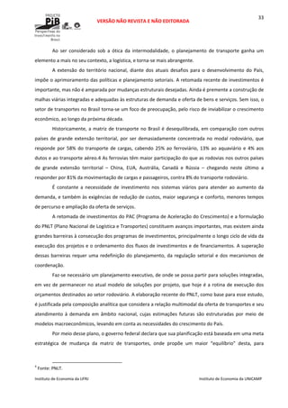  
VERSÃO NÃO REVISTA E NÃO EDITORADA 
 
 
Instituto de Economia da UFRJ  Instituto de Economia da UNICAMP 
 
33
Ao  ser  considerado  sob  a  ótica  da  intermodalidade,  o  planejamento  de  transporte  ganha  um 
elemento a mais no seu contexto, a logística, e torna‐se mais abrangente. 
A  extensão  do  território  nacional,  diante  dos  atuais  desafios  para  o  desenvolvimento  do  País, 
impõe o aprimoramento das políticas e planejamento setoriais. A retomada recente de investimentos é 
importante, mas não é amparada por mudanças estruturais desejadas. Ainda é premente a construção de 
malhas viárias integradas e adequadas às estruturas de demanda e oferta de bens e serviços. Sem isso, o 
setor de transportes no Brasil torna‐se um foco de preocupação, pelo risco de inviabilizar o crescimento 
econômico, ao longo da próxima década. 
Historicamente, a matriz de transporte no Brasil é desequilibrada, em comparação com outros 
países de grande extensão territorial, por ser demasiadamente concentrada no modal rodoviário, que 
responde por 58% do transporte de cargas, cabendo 25% ao ferroviário, 13% ao aquaviário e 4% aos 
dutos e ao transporte aéreo.4 As ferrovias têm maior participação do que as rodovias nos outros países 
de  grande  extensão  territorial  –  China,  EUA,  Austrália,  Canadá  e  Rússia  –  chegando  neste  último  a 
responder por 81% da movimentação de cargas e passageiros, contra 8% do transporte rodoviário.  
É  constante  a  necessidade  de  investimento  nos  sistemas  viários  para  atender  ao  aumento  da 
demanda, e também às exigências de redução de custos, maior segurança e conforto, menores tempos 
de percurso e ampliação da oferta de serviços.  
A retomada de investimentos do PAC (Programa de Aceleração do Crescimento) e a formulação 
do PNLT (Plano Nacional de Logística e Transportes) constituem avanços importantes, mas existem ainda 
grandes barreiras à consecução dos programas de investimentos, principalmente o longo ciclo de vida da 
execução dos projetos e o ordenamento dos fluxos de investimentos e de financiamentos. A superação 
dessas barreiras requer uma redefinição do planejamento, da regulação setorial e dos mecanismos de 
coordenação.  
Faz‐se necessário um planejamento executivo, de onde se possa partir para soluções integradas, 
em vez de permanecer no atual modelo de soluções por projeto, que hoje é a rotina de execução dos 
orçamentos destinados ao setor rodoviário. A elaboração recente do PNLT, como base para esse estudo, 
é justificada pela composição analítica que considera a relação multimodal da oferta de transportes e seu 
atendimento  à  demanda  em  âmbito  nacional,  cujas  estimações  futuras  são  estruturadas  por  meio  de 
modelos macroeconômicos, levando em conta as necessidades do crescimento do País. 
Por meio desse plano, o governo federal declara que sua planificação está baseada em uma meta 
estratégica  de  mudança  da  matriz  de  transportes,  onde  propõe  um  maior  “equilíbrio”  desta,  para 
                                                            
4
 Fonte: PNLT.  
 