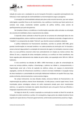  
VERSÃO NÃO REVISTA E NÃO EDITORADA 
 
 
Instituto de Economia da UFRJ  Instituto de Economia da UNICAMP 
 
34
redução de custos com a ampliação do uso do transporte ferroviário e aquaviário (principalmente das 
hidrovias) e maior exploração da multimodalidade na movimentação de cargas e passageiros. 
A concepção da multimodalidade adotada pelo plano ainda encontra barreiras, que nem sempre 
estão ligadas a questões físicas ou de investimentos, mas a políticas e incentivos que fazem parte de um 
contexto  mais  amplo,  envolvendo  também  questões  de  política  tarifária,  ainda  carente  de 
aperfeiçoamentos por parte dos governos. 
No Complexo Urbano, as tendências e transformações esperadas estão centradas na articulação 
dos conceitos de mobilidade urbana e espraiamento das cidades.  
A expansão urbana acelerada no Brasil faz parte de um processo de urbanização típico de uma 
sociedade desigualitária, onde se reafirma no modo de vida e no ambiente construído a clivagem entre os 
“cidadãos” e os componentes da cidade “informal”, que não têm acesso à verdadeira cidadania. 
A  política  habitacional  de  financiamento  abundante,  ocorrida  no  período  1967‐1985,  gerou 
grandes transformações no mercado fundiário e na cadeia produtiva da construção civil. Foi buscado o 
acesso universal à água potável e a ampliação do tratamento do esgoto. As metrópoles cresceram a taxas 
altas  e  as  suas  periferias  cresceram  ainda  mais  aceleradamente  em  relação  aos  núcleos  centrais.  Nos 
últimos 25 anos, a expansão de várias metrópoles continuou a se verificar em ritmo semelhante, mas 
foram seguidas pelo adensamento das cidades de porte médio, com população entre 100 mil e 500 mil 
habitantes. 
A  crise  econômica  nas  décadas  de  1980  e  1990  interrompeu  as  ações  de  universalização  do 
acesso  aos  serviços  públicos,  ampliou  o  desemprego,  a  pobreza  nas  cidades  e,  consequentemente,  a 
fragmentação  social  sob  a  forma  de  explosão  da  violência  urbana,  em  espaços  já  anteriormente 
segregados, carentes de infraestrutura econômica e cultural e de baixa mobilidade. A ocupação maciça 
de áreas impróprias e a precariedade da construção habitacional moldaram um quadro físico que, hoje, 
produz enchentes, desmoronamentos e outros eventos trágicos. 
No  campo  institucional,  nas  duas  décadas  citadas,  estruturas  federais  de  financiamento  e  de 
implementação das políticas urbanas foram desativadas. A União passou a exercer papel menor, foram 
incentivados  planos  estratégicos  urbanos  em  estilo  empresarial  privado  para  atrair  investimentos 
externos, e os governos municipais das capitais descambaram para uma guerra fiscal que dificultou a 
integração cooperativa entre os municípios. 
Ao longo do século XX, o acesso à aquisição ou construção da moradia no Brasil foi cercado de 
limitações de ordem econômica e jurídica. Em consequência, largas partes das cidades brasileiras foram 
erguidas sem apoio técnico e financeiro governamental, conformando assentamentos precários e ilegais.  
 