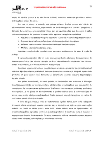  
VERSÃO NÃO REVISTA E NÃO EDITORADA 
 
 
Instituto de Economia da UFRJ  Instituto de Economia da UNICAMP 
 
36
amplo  aos  serviços  públicos  e  ao  mercado  de  trabalho,  implicando  metas  que  garantam  a  melhor 
distribuição de renda e dos ativos. 
Em  todo  o  mundo,  a  expansão  das  cidades  enfrenta  desafios  comuns  em  relação  ao 
desenvolvimento urbano sustentável, especialmente em áreas metropolitanas. Com essa perspectiva, a 
Comissão  Europeia  traçou  uma  estratégia  voltada  para  as  seguintes  ações,  que  dependem  de  ações 
coordenadas por parte dos governos, inclusive o poder legislativo e as agências reguladoras:   
Reduzir a necessidade de transporte e estimular a utilização do transporte público ambiental. 
Promover a energia limpa e eficiente de veículos e combustíveis alternativos. 
Enfrentar a exclusão social e desenvolver sistemas de transporte seguro. 
Melhorar o transporte urbano de cargas. 
Incentivar  a  modernização  tecnológica  dos  sistemas  e  equipamentos  de  apoio  à  gestão  do 
tráfego. 
O transporte urbano tem sido, em vários países, um verdadeiro laboratório de novos regimes de 
incentivos econômicos (por exemplo, pedágios nas áreas metropolitanas) e regulatórios (por exemplo, 
rodízio de automóveis), e de modos alternativos de organização. 
Quanto ao saneamento básico, a importância dos serviços e o seu caráter de monopólio natural 
tornam a regulação uma função essencial, embora a gestão pública dos serviços de água e esgoto ainda 
predomine em quase todos os países do mundo, não obstante uma tendência ao avanço da participação 
do setor privado.  
Nos  países  desenvolvidos,  os  novos  projetos  de  investimento  são  associados  a  mudanças 
tecnológicas, permitindo, por exemplo, melhorar o tratamento e a reutilização da água potável, além do 
cumprimento das normas relativas ao lançamento de efluentes e outras normas ambientais, atualmente 
mais  rigorosas.  Já  nos  países  em  desenvolvimento,  a  questão  essencial  ainda  é  a  universalização  do 
acesso a esse serviço público, uma obrigação do Estado, que pode atuar diretamente ou em regime de 
concessão a agentes públicos ou privados.  
A oferta de água potável, a coleta e o tratamento de esgoto e do lixo, assim como a adequada 
drenagem  urbana,  constituem  serviços  essenciais  para  a  diminuição  da  pobreza,  com  repercussões 
intensas  no  campo  da  saúde  pública.  Além  disso,  abrem  imenso  leque  de  oportunidades  de 
investimentos públicos e privados, envolvendo as cadeias produtivas da construção civil e de máquinas e 
equipamentos  do  setor  de  saneamento.  Portanto, saneamento  básico  e  transportes  urbanos  agregam 
valor a outras atividades, como a produção imobiliária e o turismo. 
 