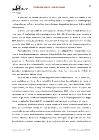  
VERSÃO NÃO REVISTA E NÃO EDITORADA 
 
 
Instituto de Economia da UFRJ  Instituto de Economia da UNICAMP 
 
38
A  localização  das  reservas  petrolíferas  no  mundo,  por  exemplo,  possui  uma  relevância  que 
transcende a dimensão econômica, sendo também uma questão de ordem política. Sua concentração por 
região produtora e os fatores geopolíticos decorrentes dessa disposição condicionam a dinâmica global 
de investimento.  
O Oriente Médio possui 61% das reservas provadas totais de petróleo no mundo6, destacando‐se 
nesse grupo a Arábia Saudita e o Irã, respectivamente com 35% e 18% do total das reservas mundiais. A 
segunda  principal  região  concentradora  de  reservas  petrolíferas  provadas  é  a  Europa  e  Eurásia,  com 
11,6% do total no mundo, destacando‐se a Rússia, com 55%. A incorporação de novas reservas provadas 
no mundo, desde 1980, vem se dando a uma taxa média anual de 2,2%, com destaque para América 
Central e Sul, que tem apresentado um ritmo superior (5,2% ao ano) ao do restante do mundo.  
Nas regiões norte‐americana e europeia‐eurasiana, a produção petrolífera vem ocorrendo em um 
ritmo de depleção dos reservatórios superior ao do Oriente Médio. Este aspecto indica a necessidade da 
descoberta de novas reservas, de preferência em grandes volumes e em regiões fora do Oriente Médio, o 
que por sua vez influenciaria a dinâmica internacional de investimento no setor. Contudo, a frequência 
cada vez menor de descobertas de grandes campos condiciona o processo de busca por novas reservas e 
o  planejamento  dos  gastos  envolvidos  nesse  processo,  ao  indicar  uma  reduzida  probabilidade  de 
obtenção de campos capazes de alterar significativamente a relação risco‐recompensa das atividades de 
Exploração & Produção (E&P) no mundo. 
Por outro lado, as reservas provadas de gás natural no mundo cresceram 115%, de 1980 a 2007, 
como resultado de um intenso esforço exploratório. O crescimento da disponibilidade de gás natural no 
mundo deveu‐se principalmente às descobertas na área do Pacífico e no Oriente Médio (224% e 196%, 
respectivamente, em relação a 1980), com destaque para as descobertas na Austrália e no Catar. Em 
contraposição ao aumento do consumo de gás natural nos países da OCDE, verifica‐se uma concentração 
das reservas de gás natural nos países pertencentes à OPEP e na Rússia. Em 2007, cerca  de 76% das 
reservas de gás natural encontravam‐se nos territórios desses países. A concentração das reservas de gás 
natural em regiões fora da zona da OCDE acentua a já elevada importância geopolítica do gás natural. 
As  questões  geopolíticas  relativas  ao  setor  energético  se  devem  à  interdependência  entre  os 
países  que  comercializam  energia.  No  caso  do  petróleo,  essa  interdependência  está  associada  à 
concentração das exportações mundiais num pequeno número de países detentores de grandes reservas. 
No caso do gás natural, a interdependência vai além da concentração das reservas: o custo de estocagem 
inviabiliza a formação de estoques estratégicos relevantes e o transporte por gasoduto estabelece forte 
dependência em relação ao país exportador, já que o país importador está sujeito a desabastecimento 
 