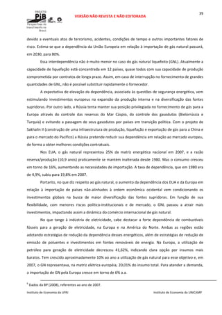  
VERSÃO NÃO REVISTA E NÃO EDITORADA 
 
 
Instituto de Economia da UFRJ  Instituto de Economia da UNICAMP 
 
39
devido a eventuais atos de terrorismo, acidentes, condições de tempo e outros importantes fatores de 
risco. Estima‐se que a dependência da União Europeia em relação à importação de gás natural passará, 
em 2030, para 80%. 
Essa interdependência não é muito menor no caso do gás natural liquefeito (GNL). Atualmente a 
capacidade de liquefação está concentrada em 12 países, quase todos com sua capacidade de produção 
comprometida por contratos de longo prazo. Assim, em caso de interrupção no fornecimento de grandes 
quantidades de GNL, não é possível substituir rapidamente o fornecedor. 
A expectativa de elevação da dependência, associada às questões de segurança energética, vem 
estimulando  investimentos  europeus  na  expansão  da  produção  interna  e  na  diversificação  das  fontes 
supridoras. Por outro lado, a Rússia tenta manter sua posição privilegiada no fornecimento de gás para a 
Europa  através  do  controle  das  reservas  do  Mar  Cáspio,  do  controle  dos  gasodutos  (Bielorrússia  e 
Turquia) e evitando a passagem de seus gasodutos por países em transição política. Com o projeto de 
Sakhalin II (construção de uma infraestrutura de produção, liquefação e exportação de gás para a China e 
para o mercado do Pacífico) a Rússia pretende reduzir sua dependência em relação ao mercado europeu, 
de forma a obter melhores condições contratuais. 
Nos  EUA,  o  gás  natural  representou  25%  da  matriz  energética  nacional  em  2007,  e  a  razão 
reserva/produção (10,9 anos) praticamente se mantém inalterada desde 1980. Mas o consumo cresceu 
em torno de 16%, aumentando as necessidades de importação. A taxa de dependência, que em 1980 era 
de 4,9%, subiu para 19,8% em 2007. 
Portanto, no que diz respeito ao gás natural, o aumento da dependência dos EUA e da Europa em 
relação  à  importação  de  países  não‐alinhados  à  ordem  econômica  ocidental  vem  condicionando  os 
investimentos  globais  na  busca  de  maior  diversificação  das  fontes  supridoras.  Em  função  de  sua 
flexibilidade,  com  menores  riscos  político‐institucionais  e  de  mercado,  o  GNL  passou  a  atrair  mais 
investimentos, impactando assim a dinâmica do comércio internacional de gás natural. 
No  que  tange  à  indústria  de  eletricidade,  cabe  destacar  a  forte  dependência  de  combustíveis 
fósseis  para  a  geração  de  eletricidade,  na  Europa  e  na  América  do  Norte.  Ambas  as  regiões  estão 
adotando estratégias de redução da dependência desses energéticos, além de estratégias de redução de 
emissão  de  poluentes  e  investimentos  em  fontes  renováveis  de  energia.  Na  Europa,  a  utilização  de 
petróleo  para  geração  de  eletricidade  decresceu  41,62%,  indicando  clara  opção  por  insumos  mais 
baratos. Tem crescido aproximadamente 10% ao ano a utilização de gás natural para esse objetivo e, em 
2007, o GN representava, na matriz elétrica européia, 20,01% do insumo total. Para atender a demanda, 
a importação de GN pela Europa cresce em torno de 6% a.a.  
                                                                                                                                                                                                  
6
 Dados da BP (2008), referentes ao ano de 2007. 
 