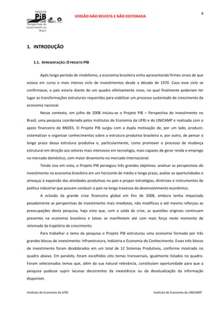  
VERSÃO NÃO REVISTA E NÃO EDITORADA 
 
 
Instituto de Economia da UFRJ  Instituto de Economia da UNICAMP 
 
4
 
1. INTRODUÇÃO 
1.1. APRESENTAÇÃO: O PROJETO PIB 
 
Após longo período de imobilismo, a economia brasileira vinha apresentando firmes sinais de que 
estava  em  curso  o  mais  intenso  ciclo  de  investimentos  desde  a  década  de  1970.  Caso  esse  ciclo  se 
confirmasse, o país estaria diante de um quadro efetivamente novo, no qual finalmente poderiam ter 
lugar as transformações estruturais requeridas para viabilizar um processo sustentado de crescimento da 
economia nacional.  
Nesse  contexto,  em  julho  de  2008  iniciou‐se  o  Projeto  PIB  –  Perspectiva  do  Investimento  no 
Brasil, uma pesquisa coordenada pelos Institutos de Economia da UFRJ e da UNICAMP e realizada com o 
apoio  financeiro  do  BNDES.  O  Projeto  PIB  surgiu  com  a  dupla  motivação  de,  por  um  lado,  produzir, 
sistematizar e organizar conhecimentos sobre a estrutura produtiva brasileira e, por outro, de pensar o 
longo  prazo  dessa  estrutura  produtiva  e,  particularmente,  como  promover  o  processo  de  mudança 
estrutural em direção aos setores mais intensivos em tecnologia, mais capazes de gerar renda e emprego 
no mercado doméstico, com maior dinamismo no mercado internacional. 
Tendo isso em vista, o Projeto PIB perseguiu três grandes objetivos: analisar as perspectivas do 
investimento na economia brasileira em um horizonte de médio e longo prazo, avaliar as oportunidades e 
ameaças à expansão das atividades produtivas no país e propor estratégias, diretrizes e instrumentos de 
política industrial que possam conduzir o país na longa travessia do desenvolvimento econômico. 
A  eclosão  da  grande  crise  financeira  global  em  fins  de  2008,  embora  tenha  impactado 
pesadamente as perspectivas de investimento mais imediatas, não modificou e até mesmo reforçou as 
preocupações  desta  pesquisa,  haja  vista  que,  com  a  saída  da  crise,  as  questões  originais  continuam 
presentes  na  economia  brasileira  e  talvez  se  manifestem  até  com  mais  força  neste  momento  de 
retomada da trajetória de crescimento. 
Para  trabalhar  o  tema  da  pesquisa  o  Projeto  PIB  estruturou  uma  economia  formada  por  três 
grandes blocos de investimento: Infraestrutura, Indústria e Economia do Conhecimento. Esses três blocos 
de  investimento  foram  desdobrados  em  um  total  de  12  Sistemas  Produtivos,  conforme  mostrado  no 
quadro abaixo. Em paralelo, foram escolhidos oito temas transversais, igualmente listados no quadro. 
Foram  selecionados  temas  que,  além  da  sua  natural  relevância,  constituíam  oportunidade  para  que  a 
pesquisa  pudesse  suprir  lacunas  decorrentes  da  inexistência  ou  da  desatualização  da  informação 
disponível.  
 