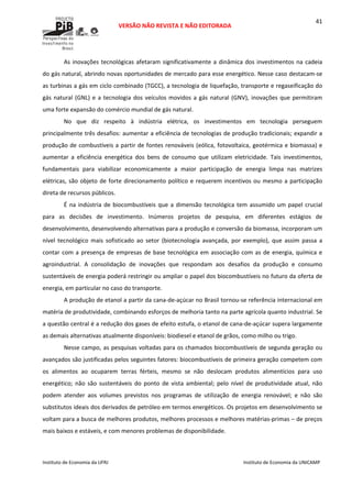  
VERSÃO NÃO REVISTA E NÃO EDITORADA 
 
 
Instituto de Economia da UFRJ  Instituto de Economia da UNICAMP 
 
41
As inovações tecnológicas afetaram significativamente a dinâmica dos investimentos na cadeia 
do gás natural, abrindo novas oportunidades de mercado para esse energético. Nesse caso destacam‐se 
as turbinas a gás em ciclo combinado (TGCC), a tecnologia de liquefação, transporte e regaseificação do 
gás natural (GNL) e a tecnologia dos veículos movidos a gás natural (GNV), inovações que permitiram 
uma forte expansão do comércio mundial de gás natural. 
No  que  diz  respeito  à  indústria  elétrica,  os  investimentos  em  tecnologia  perseguem 
principalmente três desafios: aumentar a eficiência de tecnologias de produção tradicionais; expandir a 
produção de combustíveis a partir de fontes renováveis (eólica, fotovoltaica, geotérmica e biomassa) e 
aumentar  a  eficiência  energética  dos  bens  de  consumo  que  utilizam  eletricidade.  Tais  investimentos, 
fundamentais  para  viabilizar  economicamente  a  maior  participação  de  energia  limpa  nas  matrizes 
elétricas, são objeto de forte direcionamento político e requerem incentivos ou mesmo a participação 
direta de recursos públicos.  
É na indústria de biocombustíveis que a dimensão tecnológica tem assumido um papel crucial 
para  as  decisões  de  investimento.  Inúmeros  projetos  de  pesquisa,  em  diferentes  estágios  de 
desenvolvimento, desenvolvendo alternativas para a produção e conversão da biomassa, incorporam um 
nível  tecnológico  mais  sofisticado  ao  setor  (biotecnologia  avançada,  por  exemplo),  que  assim  passa  a 
contar com a presença de empresas de base tecnológica em associação com as de energia, química e 
agroindustrial.  A  consolidação  de  inovações  que  respondam  aos  desafios  da  produção  e  consumo 
sustentáveis de energia poderá restringir ou ampliar o papel dos biocombustíveis no futuro da oferta de 
energia, em particular no caso do transporte.  
A produção de etanol a partir da cana‐de‐açúcar no Brasil tornou‐se referência internacional em 
matéria de produtividade, combinando esforços de melhoria tanto na parte agrícola quanto industrial. Se 
a questão central é a redução dos gases de efeito estufa, o etanol de cana‐de‐açúcar supera largamente 
as demais alternativas atualmente disponíveis: biodiesel e etanol de grãos, como milho ou trigo.  
Nesse campo, as pesquisas voltadas para os chamados biocombustíveis de segunda geração ou 
avançados são justificadas pelos seguintes fatores: biocombustíveis de primeira geração competem com 
os  alimentos  ao  ocuparem  terras  férteis,  mesmo  se  não  deslocam  produtos  alimentícios  para  uso 
energético;  não  são  sustentáveis  do  ponto  de  vista  ambiental;  pelo  nível  de  produtividade  atual,  não 
podem  atender  aos  volumes  previstos  nos  programas  de  utilização  de  energia  renovável;  e  não  são 
substitutos ideais dos derivados de petróleo em termos energéticos. Os projetos em desenvolvimento se 
voltam para a busca de melhores produtos, melhores processos e melhores matérias‐primas – de preços 
mais baixos e estáveis, e com menores problemas de disponibilidade. 
 