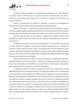  
VERSÃO NÃO REVISTA E NÃO EDITORADA 
 
 
Instituto de Economia da UFRJ  Instituto de Economia da UNICAMP 
 
42
As possíveis inovações não podem ser antecipadas no presente estágio, pois serão selecionadas 
ao  longo  do  tempo  e  contribuirão  para  a  construção  da  indústria  de  biocombustíveis  do  futuro.  A 
natureza  de  uma  inovação  nesse  campo  deve  ser  observada  em  relação  às  matérias‐primas,  aos 
processos e produtos: 
Quanto  às  matérias‐primas,  os  esforços  se  concentram  na  melhoria  da  produtividade  de 
matérias‐primas de diversos tipos utilizando conhecimentos de engenharia genética.  
Quanto  ao  processo,  o  desenvolvimento  de  diferentes  técnicas  (fermentação,  processos 
enzimáticos, engenharia genética, gaseificação de biomassa, síntese química), envolve inclusive empresas 
de biotecnologia com históricos de importantes contribuições em outras indústrias, como a farmacêutica. 
Quanto  ao  desenvolvimento  de  novos  produtos,  o  estágio  atual  da  indústria  vislumbra  novos 
energéticos, de origem renovável, que se aproximem da condição de combustíveis ideais, o que não é o 
caso do etanol. 
Em paralelo, desenvolvem‐se alternativas aos biocombustíveis – carros híbridos e elétricos plug 
in,  células  combustível  a  hidrogênio  e  outras  soluções  voltadas  principalmente  para  o  segmento  de 
transportes. A idéia, expressa por alguns, de que a única solução seria o carro de emissão zero, parece 
restringir o espaço que os biocombustíveis poderiam vir a ocupar em longo prazo, mas deve ser lembrado 
que essas alternativas, ao trazerem o problema para a produção de eletricidade, continuam a dar espaço 
à biomassa como produtora de bioeletricidade 
Quanto à organização dos mercados, as empresas que investem no segmento de exploração e 
produção de petróleo e de gás são basicamente as mesmas. Para compreensão dos fatores produtivos e 
concorrenciais relacionados aos investimentos no setor petrolífero no âmbito mundial, cabe examinar 
alguns aspectos relevantes nos segmentos de upstream e downstream.  
No  segmento  de  upstream,  destacamos  inicialmente  o  ajuste  entre  a  oferta  (que  no  período 
2000‐2008 apresenta uma clara tendência de aperto, crescendo apenas 1,04% ao ano) e a demanda (que 
vem se expandindo a uma taxa média anual de 1,26%). Outro fator importante é o aumento de preços de 
petróleo. O comportamento da oferta OPEP, ainda que em média siga o ritmo de expansão da demanda, 
está obviamente associado às opções estratégicas do cartel de manipular suas capacidades produtivas 
para, sempre que possível, influenciar os preços. O que se questiona a esse respeito é a viabilidade futura 
desse grupo de países tornar efetivo o uso estratégico da sua capacidade excedente de produção, já que 
o  espaço  de  manobra  para  manipulação  da  produção  frente  à  variação  de  preços  parece  diminuir  ao 
longo do tempo. Com isso, a princípio, poder‐se‐ia imaginar uma redução da influência efetiva da OPEP 
sobre a definição estratégica de oferta de petróleo, mas a possível recuperação do poder do cartel na 
 