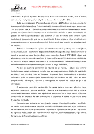  
VERSÃO NÃO REVISTA E NÃO EDITORADA 
 
 
Instituto de Economia da UFRJ  Instituto de Economia da UNICAMP 
 
43
determinação  de  preços  dependerá  da  recuperação  da  dinâmica  econômica  mundial,  além  de  fatores 
conjunturais, tecnológicos e geológicos ligados ao desempenho da oferta Não‐OPEP.  
Dados apresentados pela BP em seu balanço referente a 2007 indicam um claro aumento dos 
custos para a indústria petrolífera. Os custos estimados de desenvolvimento e descoberta aumentaram 
29% de 2005 para 2006, e o custo total estimado de recuperação de reservas aumentou 33% no mesmo 
período. Tais aspectos influenciam as decisões de investimento na atividade de refino, principalmente em 
projetos  de  modernização/flexibilização  para  aumentar  não  só  o  rendimento  como  também  o  perfil 
qualitativo do processamento, uma vez que a participação do óleo pesado no mix a ser refinado vem 
aumentando assim como a necessidade de produzir derivados mais leves e médios em resposta ao perfil 
de demanda.  
Todavia, as perspectivas de expansão da capacidade produtiva apontam para a construção de 
novas unidades, dado o esgotamento da possibilidade de flexibilização do parque de refino mundial. O 
desafio  a  ser  superado,  nessa  direção,  são  os  custos  crescentes:  dados  da  OPEP  (2008)  indicam  uma 
elevação dos custos de construção de refinaria da ordem de 70% desde 2000. Nesse cenário, a viabilidade 
da construção de novas refinarias e da expansão da capacidade produtiva será determinante para que o 
refino deixe de constituir um elemento de pressão sobre os preços petrolíferos.  
No  caso  do  segmento  downstream  da  indústria  de  gás  natural,  a  redução  das  barreiras 
institucionais  gerou  oportunidades  de  negócios  para  que  novos  operadores,  dotados  de  capacitação 
tecnológica,  especialização  e  condições  financeiras,  disputassem  fatias  de  mercado  com  as  empresas 
instaladas. A busca pela diversificação e internacionalização das atividades tem sido a tônica dos novos 
comportamentos  estratégicos,  facilitando  a  convergência  de  negócios  nas  cadeias  de  gás  e  de 
eletricidade. 
O  aumento  da  competição  nas  indústrias  de  energia  levou  as  empresas  a  adotarem  novas 
estratégias  competitivas, com  forte  tendência  à  concentração  e  ao  aumento  do  processo  de  fusões  e 
aquisições entre empresas de eletricidade e gás natural. Além da entrada de novos agentes, houve uma 
diversificação  das  empresas  do  setor  elétrico  para  os  segmentos  da  cadeia  de  gás  natural,  como 
transporte e distribuição. 
No caso europeu, verifica‐se, por parte de vários governos, o incentivo à formação e consolidação 
de grandes empresas nacionais verticalmente integradas, consideradas como importantes instrumentos 
de política setorial, com o objetivo de aumentar a segurança de suprimento de energia. Nos EUA também 
há expressivas fusões, porém estas ocorrem, com mais frequência, no mercado de capitais, o que implica 
forte processo de financeirização do setor elétrico. 
 
