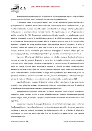  
VERSÃO NÃO REVISTA E NÃO EDITORADA 
 
 
Instituto de Economia da UFRJ  Instituto de Economia da UNICAMP 
 
44
Na análise da dinâmica competitiva da indústria de biocombustíveis de primeira geração, há dois 
segmentos que poderíamos tratar como indústrias diferentes: etanol e biodiesel. 
Os dois países líderes da indústria do etanol – Brasil e EUA – representam, juntos, mais de 70% da 
produção mundial. Entretanto, a estrutura industrial em cada um desses países é bastante diversa, o que 
resulta em diferentes níveis de competitividade e sustentabilidade. A produção americana, baseada no 
milho,  destina‐se  essencialmente  ao  mercado  interno  e  foi  impulsionada  por  um  esforço  recente  da 
política energética dos EUA. Os custos de produção, considerados elevados em relação aos preços da 
gasolina,  têm  exigido  o  aporte  de  subsídios  governamentais  à  indústria  americana  e  taxação  sobre  o 
etanol importado. Essas dificuldades motivam políticas de apoio a uma nova geração de biocombustíveis 
avançados,  baseados  em  outras  matérias‐primas,  particularmente  materiais  celulósicos.  A  produção 
brasileira,  baseada  na  cana‐de‐açúcar,  tem  uma  história  de  mais  de  três  décadas  e  evoluiu  de  uma 
indústria  também  voltada  inicialmente  para  interesses  estratégicos  do  mercado  interno  para  uma 
capacidade de produção e um nível de competitividade que são vistos como referência internacional.  
A  primeira  diferença  da  indústria  do  biodiesel  em  relação  à  indústria  do  etanol  refere‐se  ao 
mercado  principal  de  consumo.  Enquanto,  o  etanol  tem  o  mercado  americano  como  mercado  de 
referência,  como  substituto  ou  complemento  da  gasolina,  o  mercado  europeu  é  mais  dependente  do 
diesel.  Na  Europa,  principal  região  produtora  de  biodiesel,  o  consumo  do  etanol  também  apresenta 
expressivas metas de incorporação, mas tem um papel relativamente menos importante. Mesmo que a 
União Europeia mantenha níveis subsidiados de preços para os produtores locais de biodiesel, o que não 
parece ser a tendência principal das medidas em curso, os níveis de importação serão crescentes para 
atender às metas de utilização de combustíveis renováveis estabelecidas para o horizonte 2020. 
Segunda diferença: a produção de biodiesel tende a ser bem mais dispersa do que a de etanol e 
se desloca para países que consigam aliar estruturas industriais competitivas, em termos de escalas de 
produção e de disponibilidade de matérias‐primas a custos competitivos. 
A terceira particularidade da indústria do biodiesel é a ausência de um produtor de referência 
competitiva, como é o Brasil no caso do etanol. Pode‐se dizer que a liderança competitiva em biodiesel 
ainda é um jogo aberto, assim como o próprio futuro da indústria baseada em transesterificação de óleos 
e gorduras. 
Essa estrutura industrial da produção de biodiesel está em forte transformação e deve evoluir em 
função das diferentes motivações e lógicas de investimento nas diversas regiões do mundo. Mesmo sem 
considerar  o  peso  da  evolução  tecnológica  dos  biocombustíveis  sobre  a  produção  do  biodiesel  e 
mantendo‐se  no  âmbito  da  primeira  geração,  deve  ser  destacado  o  processo  de  busca  de  matérias‐
primas competitivas.  
 