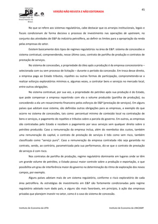  
VERSÃO NÃO REVISTA E NÃO EDITORADA 
 
 
Instituto de Economia da UFRJ  Instituto de Economia da UNICAMP 
 
45
No que se refere aos sistemas regulatórios, cabe destacar que os arranjos institucionais, legais e 
fiscais  condicionam  de  forma  decisiva  o  processo  de  investimento  nas  operações  de  upstream,  no 
conjunto das atividades de E&P da indústria petrolífera, ao definir os limites para a apropriação da renda 
pelas empresas do setor. 
Existem basicamente dois tipos de regimes regulatórios na área de E&P: sistema de concessões e 
sistema contratual, compreendendo, nesse último caso, contrato de partilha de produção e contratos de 
prestação de serviços. 
No sistema de concessões, a propriedade do óleo após a produção é da empresa concessionária – 
selecionada com ou sem processo de licitação – durante o período da concessão. Em troca desse direito, 
a  empresa  paga  ao  Estado  tributos,  royalties  ou  outras  formas  de  participação,  comprometendo‐se  a 
realizar esforços exploratórios mínimos e, algumas vezes, a contratar bens e serviços no mercado local, 
entre outras obrigações.  
No sistema contratual, por sua vez, a propriedade do petróleo após sua produção é do Estado, 
que  pode  compensar  a  empresa  repartindo  com  ela  o  volume  produzido  (partilha  de  produção),  ou 
concedendo a ela um ressarcimento financeiro pelos esforços de E&P (prestação de serviços). Em alguns 
países que adotam esse sistema, são definidas outras obrigações para as empresas, a exemplo do que 
ocorre no sistema de concessões, tais como: percentual mínimo de conteúdo local na contratação de 
bens e serviços, e pagamento de royalties e tributos sobre a parcela do governo. Em outros, as empresas 
são  contratadas  pelo  Estado  e  recebem  o  pagamento  por  seus  serviços  sem  qualquer  direito  sobre  o 
petróleo  produzido.  Caso  a  remuneração  da  empresa  inclua,  além  do  reembolso  dos  custos,  também 
uma  remuneração  do  capital,  o  contrato  de  prestação  de  serviços  é  tido  como  sem  risco,  também 
classificado  como  “serviço  puro”.  Caso  a  remuneração  da  empresa  contratada  não  seja  garantida  no 
contrato, sendo, ao contrário, parametrizada pela sua performance, diz‐se que o contrato de prestação 
de serviços é com risco. 
Nos contratos de partilha de produção, regime regulatório dominante em lugares onde se têm 
um grande volume de petróleo, o Estado possui maior controle sobre a produção e exportação, o que 
possibilita um grau de interferência maior do governo na determinação do ritmo de exploração dos novos 
campos, por exemplo. 
Alguns  países  adotam  mais  de  um  sistema  regulatório,  conforme  o  risco  exploratório  de cada 
área  petrolífera.  As  estratégias  de  investimento  em  E&P  são  fortemente  condicionadas  pelo  regime 
regulatório  adotado  num  dado  país,  e  alguns  são  mais  favoráveis,  em  princípio,  à  ação  das  empresas 
privadas que planejem investir no setor, como é o caso do sistema de concessão.  
 