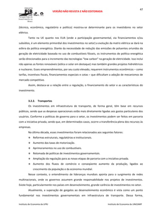  
VERSÃO NÃO REVISTA E NÃO EDITORADA 
 
 
Instituto de Economia da UFRJ  Instituto de Economia da UNICAMP 
 
47
(técnico,  econômico,  regulatório  e  político)  mostrou‐se  determinante  para  os  investidores  no  setor 
elétrico.  
Tanto  na  UE  quanto  nos  EUA  (onde  a  participação  governamental,  via  financiamentos  e/ou 
subsídios, é um elemento primordial dos investimentos no setor) a evolução da matriz elétrica se dará na 
esfera da política energética. Diante da necessidade de redução das emissões de poluentes oriundos da 
geração de eletricidade baseada no uso de combustíveis fósseis, os instrumentos de política energética 
serão direcionados para o incremento das tecnologias “low carbon” na geração de eletricidade. Isso inclui 
não apenas as fontes renováveis (eólica e solar em destaque) mas também grandes projetos hidrelétricos 
e nucleares. Esses empreendimentos, por seu custo elevado, requerem instrumentos econômicos – como 
tarifas, incentivos fiscais, financiamentos especiais e cotas – que dificultam a adoção de mecanismos de 
mercado competitivo. 
Assim, destaca‐se a relação entre a regulação, o financiamento do setor e as características do 
investimento.  
 
3.2.2. Transportes 
Os  investimentos  em  infraestrutura  de  transporte,  de  forma  geral,  têm  base  em  recursos 
públicos, sendo que as despesas operacionais estão mais diretamente ligadas aos gastos particulares dos 
usuários. Conforme a políticas de governo para o setor, os investimentos podem ser feitos em parceria 
com a iniciativa privada, sendo que, em determinados casos, ocorre a transferência plena dos recursos às 
empresas. 
Na última década, esses investimentos foram relacionados aos seguintes fatores: 
Reformas estruturais, regulatórias e institucionais. 
Aumento das taxas de motorização. 
Aprimoramentos no uso de combustíveis. 
Retomada de políticas de investimentos governamentais.  
Ampliação da regulação para as novas etapas de parceria com a iniciativa privada. 
Aumento  dos  fluxos  de  comércio  e  conseqüente  aumento  da  produção,  ligados  ao 
crescimento da população e da economia mundial.  
Nesse  contexto,  o  entendimento  de  lideranças  mundiais  aponta  para  o  surgimento  de  redes 
multinacionais,  onde  os  governos  assumem  grande  responsabilidade  nos  projetos  de  investimentos. 
Existe hoje, particularmente nos países em desenvolvimento, grande carência de investimentos no setor. 
Atualmente,  a  superação  de  gargalos  ao  desenvolvimento  econômico  é  vista  como  um  ponto 
fundamental  nos  investimentos  governamentais  em  infraestrutura  de  transporte.  Dessa  forma, 
 
