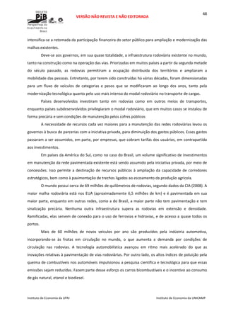  
VERSÃO NÃO REVISTA E NÃO EDITORADA 
 
 
Instituto de Economia da UFRJ  Instituto de Economia da UNICAMP 
 
48
intensifica‐se a retomada da participação financeira do setor público para ampliação e modernização das 
malhas existentes.  
Deve‐se aos governos, em sua quase totalidade, a infraestrutura rodoviária existente no mundo, 
tanto na construção como na operação das vias. Priorizadas em muitos países a partir da segunda metade 
do  século  passado,  as  rodovias  permitiram  a  ocupação  distribuída  dos  territórios  e  ampliaram  a 
mobilidade das pessoas. Entretanto, por terem sido construídas há várias décadas, foram dimensionadas 
para  um  fluxo  de  veículos  de  categorias  e  pesos  que  se  modificaram  ao  longo  dos  anos,  tanto  pela 
modernização tecnológica quanto pelo uso mais intenso do modal rodoviário no transporte de cargas. 
Países  desenvolvidos  investiram  tanto  em  rodovias  como  em  outros  meios  de  transportes, 
enquanto países subdesenvolvidos privilegiaram o modal rodoviário, que em muitos casos se instalou de 
forma precária e sem condições de manutenção pelos cofres públicos 
A necessidade de recursos cada vez maiores para a manutenção das redes rodoviárias levou os 
governos à busca de parcerias com a iniciativa privada, para diminuição dos gastos públicos. Esses gastos 
passaram a ser assumidos, em parte, por empresas, que cobram tarifas dos usuários, em contrapartida 
aos investimentos.  
Em países da América do Sul, como no caso do Brasil, um volume significativo de investimentos 
em manutenção da rede pavimentada existente está sendo assumido pela iniciativa privada, por meio de 
concessões.  Isso  permite  a  destinação  de  recursos  públicos  à  ampliação  da  capacidade  de  corredores 
estratégicos, bem como à pavimentação de trechos ligados ao escoamento da produção agrícola. 
O mundo possui cerca de 69 milhões de quilômetros de rodovias, segundo dados da CIA (2008). A 
maior malha rodoviária está nos EUA (aproximadamente 6,5 milhões de km) e é pavimentada em sua 
maior parte, enquanto em outras redes, como a do Brasil, a maior parte não tem pavimentação e tem 
sinalização  precária.  Nenhuma  outra  infraestrutura  supera  as  rodovias  em  extensão  e  densidade. 
Ramificadas, elas servem de conexão para o uso de ferrovias e hidrovias, e de acesso a quase todos os 
portos.  
Mais  de  60  milhões  de  novos  veículos  por  ano  são  produzidos  pela  indústria  automotiva, 
incorporando‐se  às  frotas  em  circulação  no  mundo,  o  que  aumenta  a  demanda  por  condições  de 
circulação  nas  rodovias.  A  tecnologia  automobilística  avançou  em  ritmo  mais  acelerado  do  que  as 
inovações relativas à pavimentação de vias rodoviárias. Por outro lado, os altos índices de poluição pela 
queima de combustíveis nos automóveis impulsionou a pesquisa científica e tecnológica para que essas 
emissões sejam reduzidas. Fazem parte desse esforço os carros bicombustíveis e o incentivo ao consumo 
de gás natural, etanol e biodiesel. 
 