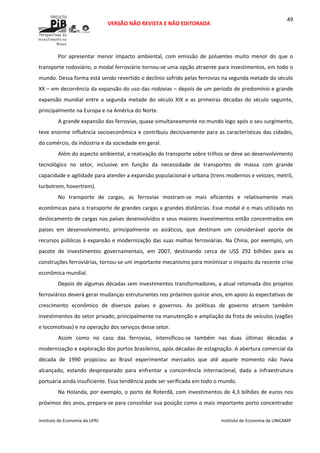  
VERSÃO NÃO REVISTA E NÃO EDITORADA 
 
 
Instituto de Economia da UFRJ  Instituto de Economia da UNICAMP 
 
49
Por  apresentar  menor  impacto  ambiental,  com  emissão  de  poluentes  muito  menor  do  que  o 
transporte rodoviário, o modal ferroviário tornou‐se uma opção atraente para investimentos, em todo o 
mundo. Dessa forma está sendo revertido o declínio sofrido pelas ferrovias na segunda metade do século 
XX – em decorrência da expansão do uso das rodovias – depois de um período de predomínio e grande 
expansão  mundial  entre  a  segunda  metade  do  século  XIX  e  as  primeiras  décadas  do  século  seguinte, 
principalmente na Europa e na América do Norte. 
A grande expansão das ferrovias, quase simultaneamente no mundo logo após o seu surgimento, 
teve enorme influência socioeconômica e contribuiu decisivamente para as características das cidades, 
do comércio, da indústria e da sociedade em geral. 
Além do aspecto ambiental, a reativação do transporte sobre trilhos se deve ao desenvolvimento 
tecnológico  no  setor,  inclusive  em  função  da  necessidade  de  transportes  de  massa  com  grande 
capacidade e agilidade para atender a expansão populacional e urbana (trens modernos e velozes, metrô, 
turbotrem, hovertrem).  
No  transporte  de  cargas,  as  ferrovias  mostram‐se  mais  eficientes  e  relativamente  mais 
econômicas para o transporte de grandes cargas a grandes distâncias. Esse modal é o mais utilizado no 
deslocamento de cargas nos países desenvolvidos e seus maiores investimentos então concentrados em 
países  em  desenvolvimento,  principalmente  os  asiáticos,  que  destinam  um  considerável  aporte  de 
recursos públicos à expansão e modernização das suas malhas ferroviárias. Na China, por exemplo, um 
pacote  de  investimentos  governamentais,  em  2007,  destinando  cerca  de  US$  292  bilhões  para  as 
construções ferroviárias, tornou‐se um importante mecanismo para minimizar o impacto da recente crise 
econômica mundial. 
Depois de algumas décadas sem investimentos transformadores, a atual retomada dos projetos 
ferroviários deverá gerar mudanças estruturantes nos próximos quinze anos, em apoio às expectativas de 
crescimento  econômico  de  diversos  países  e  governos.  As  políticas  de  governo  atraem  também 
investimentos do setor privado, principalmente na manutenção e ampliação da frota de veículos (vagões 
e locomotivas) e na operação dos serviços desse setor. 
Assim  como  no  caso  das  ferrovias,  intensificou‐se  também  nas  duas  últimas  décadas  a 
modernização e exploração dos portos brasileiros, após décadas de estagnação. A abertura comercial da 
década  de  1990  propiciou  ao  Brasil  experimentar  mercados  que  até  aquele  momento  não  havia 
alcançado,  estando  despreparado  para  enfrentar  a  concorrência  internacional,  dada  a  infraestrutura 
portuária ainda insuficiente. Essa tendência pode ser verificada em todo o mundo.  
Na Holanda, por exemplo, o porto de Roterdã, com investimentos de 4,3 bilhões de euros nos 
próximos dez anos, prepara‐se para consolidar sua posição como o mais importante porto concentrador 
 