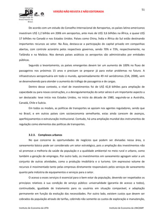  
VERSÃO NÃO REVISTA E NÃO EDITORADA 
 
 
Instituto de Economia da UFRJ  Instituto de Economia da UNICAMP 
 
51
De acordo com um estudo do Conselho Internacional de Aeroportos, os países latino‐americanos 
investiram US$ 1,2 bilhão em 2006 em aeroportos, ante mais de US$ 3,6 bilhões na África, e quase US$ 
17 bilhões no Canadá e nos Estados Unidos. Países como China, Índia e África do Sul estão destinando 
importantes  recursos  ao  setor.  Na  Ásia,  destaca‐se  a  participação  do  capital  privado  em  companhias 
abertas,  com  controle  acionário  pelos  respectivos  governos,  sendo  70%  e  73%,  respectivamente,  na 
Tailândia  e  na  Malásia.  Nos  demais  países  asiáticos  os  aeroportos  são  administrados  por  entidades 
públicas.  
Segundo o levantamento, os países emergentes devem ter um aumento de 100% no fluxo de 
passageiros  nos  próximos  15  anos  e  precisam  se  preparar  já  para  evitar  problemas  no  futuro.  A 
infraestrutura aeroportuária em todo o mundo, aproximadamente 49 mil aeródromos (CIA, 2008), vem 
se desenvolvendo para atender o aumento do tráfego de passageiros e de cargas.  
Dentro  desse  contexto,  o  nível  de  investimentos  foi  de  US$  42,8  bilhões  para  ampliação  de 
capacidade ou para novas construções, e a desregulamentação do setor aéreo é um importante aspecto a 
ser  destacado:  teve  início  nos  Estados  Unidos,  no  início  da  década  de  1980,  seguindo‐se  a  Austrália, 
Canadá, Chile e Suécia.    
Em todos os modais, as políticas de transportes se apoiam nos agentes reguladores, sendo que 
no  Brasil,  e  em  outros  países  com  socioeconomia  semelhante,  estas  ainda  carecem  de  avanços, 
aperfeiçoamentos e estruturação institucional. Contudo, há uma ampliação mundial dos instrumentos de 
regulação como elementos das políticas de transportes. 
 
3.2.3. Complexos urbanos 
No  que  concerne  às  oportunidades  de  negócios  que  podem  ser  divisadas  nessa  área,  o 
saneamento básico pode ser considerado um setor estratégico, pois a ampliação dos investimentos não 
só promove a melhoria da saúde da população e a qualidade ambiental no meio rural e urbano, como 
também a geração de empregos. Por outro lado, os investimentos em saneamento agregam valor a um 
conjunto  de  outras  atividades,  como  a  produção  imobiliária  e  o  turismo.  Um  expressivo  volume  de 
recursos é movimentado tanto pelas empresas diretamente responsáveis pelos serviços de saneamento 
quanto pela indústria de equipamentos e serviços para o setor. 
O acesso a esses serviços é essencial para o bem estar da população, devendo ser respeitados os 
princípios  relativos  à  sua  condição  de  serviço  público:  universalidade  (garantia  de  acesso  a  todos), 
continuidade,  igualdade  de  tratamento  para  os  usuários  em  situação  comparável,  e  adaptação 
permanente  em função da evolução das necessidades. Por outro lado, existem custos que devem ser 
cobrados da população através de tarifas, cobrindo não somente os custos de exploração e manutenção, 
 
