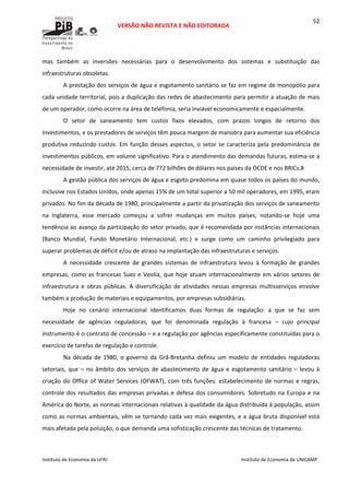  
VERSÃO NÃO REVISTA E NÃO EDITORADA 
 
 
Instituto de Economia da UFRJ  Instituto de Economia da UNICAMP 
 
52
mas  também  as  inversões  necessárias  para  o  desenvolvimento  dos  sistemas  e  substituição  das 
infraestruturas obsoletas. 
A prestação dos serviços de água e esgotamento sanitário se faz em regime de monopólio para 
cada unidade territorial, pois a duplicação das redes de abastecimento para permitir a atuação de mais 
de um operador, como ocorre na área de telefonia, seria inviável economicamente e espacialmente. 
O  setor  de  saneamento  tem  custos  fixos  elevados,  com  prazos  longos  de  retorno  dos 
investimentos, e os prestadores de serviços têm pouca margem de manobra para aumentar sua eficiência 
produtiva reduzindo custos. Em função desses aspectos, o setor se caracteriza pela predominância de 
investimentos públicos, em volume significativo. Para o atendimento das demandas futuras, estima‐se a 
necessidade de investir, até 2015, cerca de 772 bilhões de dólares nos países da OCDE e nos BRICs.8  
A gestão pública dos serviços de água e esgoto predomina em quase todos os países do mundo, 
inclusive nos Estados Unidos, onde apenas 15% de um total superior a 50 mil operadores, em 1995, eram 
privados. No fim da década de 1980, principalmente a partir da privatização dos serviços de saneamento 
na  Inglaterra,  esse  mercado  começou  a  sofrer  mudanças  em  muitos  países,  notando‐se  hoje  uma 
tendência ao avanço da participação do setor privado, que é recomendada por instâncias internacionais 
(Banco  Mundial,  Fundo  Monetário  Internacional,  etc.)  e  surge  como  um  caminho  privilegiado  para 
superar problemas de déficit e/ou de atraso na implantação das infraestruturas e serviços. 
A  necessidade  crescente  de  grandes  sistemas  de  infraestrutura  levou  à  formação  de  grandes 
empresas, como as francesas Suez e Veolia, que hoje atuam internacionalmente em vários setores de 
infraestrutura  e  obras  públicas.  A  diversificação  de  atividades  nessas  empresas  multisserviços  envolve 
também a produção de materiais e equipamentos, por empresas subsidiárias.  
Hoje  no  cenário  internacional  identificamos  duas  formas  de  regulação:  a  que  se  faz  sem 
necessidade  de  agências  reguladoras,  que  foi  denominada  regulação  à  francesa  –  cujo  principal 
instrumento é o contrato de concessão – e a regulação por agências especificamente constituídas para o 
exercício de tarefas de regulação e controle. 
Na  década  de  1980,  o  governo  da  Grã‐Bretanha  definiu  um  modelo  de  entidades  reguladoras 
setoriais, que – no âmbito dos serviços de abastecimento de água e esgotamento sanitário – levou à 
criação do Office of Water Services (OFWAT), com três funções: estabelecimento de normas e regras, 
controle dos resultados das empresas privadas e defesa dos consumidores. Sobretudo na Europa e na 
América do Norte, as normas internacionais relativas à qualidade da água distribuída à população, assim 
como as normas ambientais, vêm se tornando cada vez mais exigentes, e a água bruta disponível está 
mais afetada pela poluição, o que demanda uma sofisticação crescente das técnicas de tratamento.  
 