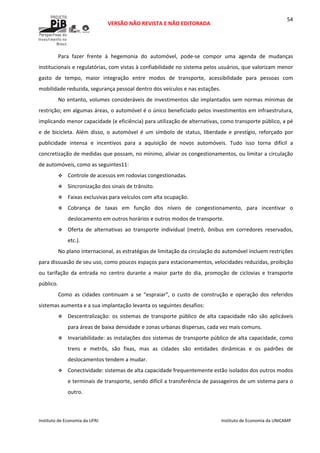  
VERSÃO NÃO REVISTA E NÃO EDITORADA 
 
 
Instituto de Economia da UFRJ  Instituto de Economia da UNICAMP 
 
54
Para  fazer  frente  à  hegemonia  do  automóvel,  pode‐se  compor  uma  agenda  de  mudanças 
institucionais e regulatórias, com vistas à confiabilidade no sistema pelos usuários, que valorizam menor 
gasto  de  tempo,  maior  integração  entre  modos  de  transporte,  acessibilidade  para  pessoas  com 
mobilidade reduzida, segurança pessoal dentro dos veículos e nas estações.  
No entanto, volumes consideráveis de investimentos são implantados sem normas mínimas de 
restrição; em algumas áreas, o automóvel é o único beneficiado pelos investimentos em infraestrutura, 
implicando menor capacidade (e eficiência) para utilização de alternativas, como transporte público, a pé 
e  de  bicicleta.  Além  disso,  o  automóvel  é  um  símbolo  de  status,  liberdade  e  prestígio,  reforçado  por 
publicidade  intensa  e  incentivos  para  a  aquisição  de  novos  automóveis.  Tudo  isso  torna  difícil  a 
concretização de medidas que possam, no mínimo, aliviar os congestionamentos, ou limitar a circulação 
de automóveis, como as seguintes11:  
Controle de acessos em rodovias congestionadas. 
Sincronização dos sinais de trânsito. 
Faixas exclusivas para veículos com alta ocupação. 
Cobrança  de  taxas  em  função  dos  níveis  de  congestionamento,  para  incentivar  o 
deslocamento em outros horários e outros modos de transporte. 
Oferta  de  alternativas  ao  transporte  individual  (metrô,  ônibus  em  corredores  reservados, 
etc.). 
No plano internacional, as estratégias de limitação da circulação do automóvel incluem restrições 
para dissuasão de seu uso, como poucos espaços para estacionamentos, velocidades reduzidas, proibição 
ou  tarifação  da  entrada  no  centro  durante  a  maior  parte  do  dia,  promoção  de  ciclovias  e  transporte 
público. 
Como  as  cidades  continuam  a  se  “espraiar”,  o  custo  de  construção  e  operação  dos  referidos 
sistemas aumenta e a sua implantação levanta os seguintes desafios: 
Descentralização:  os  sistemas  de  transporte  público  de  alta  capacidade  não  são  aplicáveis 
para áreas de baixa densidade e zonas urbanas dispersas, cada vez mais comuns.  
Invariabilidade: as instalações dos sistemas de transporte público de alta capacidade, como 
trens  e  metrôs,  são  fixas,  mas  as  cidades  são  entidades  dinâmicas  e  os  padrões  de 
deslocamentos tendem a mudar. 
Conectividade: sistemas de alta capacidade frequentemente estão isolados dos outros modos 
e terminais de transporte, sendo difícil a transferência de passageiros de um sistema para o 
outro. 
 