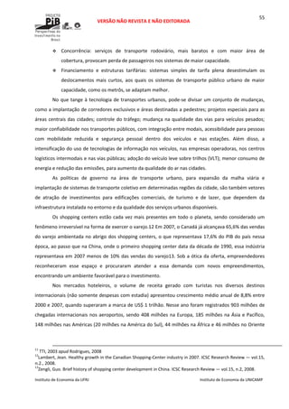  
VERSÃO NÃO REVISTA E NÃO EDITORADA 
 
 
Instituto de Economia da UFRJ  Instituto de Economia da UNICAMP 
 
55
Concorrência:  serviços  de  transporte  rodoviário,  mais  baratos  e  com  maior  área  de 
cobertura, provocam perda de passageiros nos sistemas de maior capacidade.  
Financiamento  e  estruturas  tarifárias:  sistemas  simples  de  tarifa  plena  desestimulam  os 
deslocamentos  mais  curtos,  aos  quais  os  sistemas  de  transporte  público  urbano  de  maior 
capacidade, como os metrôs, se adaptam melhor. 
No que tange à tecnologia de transportes urbanos, pode‐se divisar um conjunto de mudanças, 
como a implantação de corredores exclusivos e áreas destinadas a pedestres; projetos especiais para as 
áreas centrais das cidades; controle do tráfego; mudança na qualidade das vias para veículos pesados; 
maior confiabilidade nos transportes públicos, com integração entre modais, acessibilidade para pessoas 
com  mobilidade  reduzida  e  segurança  pessoal  dentro  dos  veículos  e  nas  estações.  Além  disso,  a 
intensificação do uso de tecnologias de informação nos veículos, nas empresas operadoras, nos centros 
logísticos intermodais e nas vias públicas; adoção do veículo leve sobre trilhos (VLT); menor consumo de 
energia e redução das emissões, para aumento da qualidade do ar nas cidades.  
As  políticas  de  governo  na  área  de  transporte  urbano,  para  expansão  da  malha  viária  e 
implantação de sistemas de transporte coletivo em determinadas regiões da cidade, são também vetores 
de  atração  de  investimentos  para  edificações  comerciais,  de  turismo  e  de  lazer,  que  dependem  da 
infraestrutura instalada no entorno e da qualidade dos serviços urbanos disponíveis. 
Os shopping centers estão cada vez mais presentes em todo o planeta, sendo considerado um 
fenômeno irreversível na forma de exercer o varejo.12 Em 2007, o Canadá já alcançava 65,6% das vendas 
do varejo ambientada no abrigo dos shopping centers, o que representava 17,6% do PIB do país nessa 
época, ao passo que na China, onde o primeiro shopping center data da década de 1990, essa indústria 
representava em 2007 menos de 10% das vendas do varejo13. Sob a ótica da oferta, empreendedores 
reconheceram  esse  espaço  e  procuraram  atender  a  essa  demanda  com  novos  empreendimentos, 
encontrando um ambiente favorável para o investimento. 
Nos  mercados  hoteleiros,  o  volume  de  receita  gerado  com  turistas  nos  diversos  destinos 
internacionais (não somente despesas com estadia) apresentou crescimento médio anual de 8,8% entre 
2000 e 2007, quando superaram a marca de US$ 1 trilhão. Nesse ano foram registrados 903 milhões de 
chegadas internacionais nos aeroportos, sendo 408 milhões na Europa, 185 milhões na Ásia e Pacífico, 
148 milhões nas Américas (20 milhões na América do Sul), 44 milhões na África e 46 milhões no Oriente 
                                                                                                                                                                                                  
11
 TTI, 2003 apud Rodrigues, 2008 
12
Lambert, Jean. Healthy growth in the Canadian Shopping‐Center industry in 2007. ICSC Research Review — vol.15, 
n.2., 2008. 
13
Zengli, Guo. Brief history of shopping center development in China. ICSC Research Review — vol.15, n.2, 2008. 
 