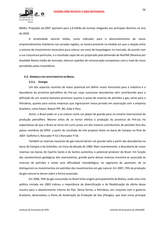  
VERSÃO NÃO REVISTA E NÃO EDITORADA 
 
 
Instituto de Economia da UFRJ  Instituto de Economia da UNICAMP 
 
56
Médio. Projeções da OMT apontam para 1,6 bilhão de turistas chegando aos principais destinos no ano 
de 2020. 
A  atratividade  setorial  média,  como  indicador  para  o  desenvolvimento  de  novos 
empreendimentos hoteleiros nas variadas regiões, se mostra presente na medida em que a relação entre 
o volume de investimento necessário para colocar um meio de hospedagem no mercado, de acordo com 
a sua conjuntura particular, e o resultado capaz de ser propiciado pela dimensão de RevPAR (Revenue per 
Available Room) médio de mercado, oferecer padrões de remuneração compatíveis com o nível de riscos 
percebidos pelos investidores. 
 
3.3. DINÂMICA DOS INVESTIMENTOS NO BRASIL 
3.3.1. Energia  
Um dos aspectos recentes de maior potencial em definir novos horizontes para a indústria é a 
descoberta  da  província  petrolífera  do  Pré‐sal,  cujas  sucessivas  descobertas  vêm  contribuindo  para  a 
definição de um cenário bastante promissor quanto à posse de reservas de petróleo e gás, tanto para a 
Petrobras, quanto para outras empresas que ingressaram nessa jornada em associação com a empresa 
brasileira, como Exxon, Repsol YPF, BG, Galp e Hess. 
Assim, o Brasil pode vir a se colocar como um player de grande peso no cenário internacional de 
produção  petrolífera.  Mesmo  antes  de  se  tornar  efetiva  a  produção  da  província  do  Pré‐sal,  há 
expectativas de que o Brasil se torne em curto prazo um dos maiores contribuintes de petróleo fora dos 
países membros da OPEP, a partir do resultado de três projetos feitos na bacia de Campos no final de 
2007: Golfinho II, Roncador P‐52 e Roncador P‐54. 
Também as reservas nacionais de gás natural deram um grande salto a partir das descobertas na 
bacia de Campos e do Solimões, no início da década de 1980. Mais recentemente, a descoberta de novas 
reservas nas bacias do Espírito Santo e de Santos aumentou o potencial produtor do Brasil. Em função 
das características geológicas dos reservatórios, grande parte dessas reservas encontra‐se associada às 
reservas  de  petróleo  e  existe  uma  dificuldade  metodológica,  no  segmento  de  upstream,  de  se 
distinguirem os investimentos em petróleo dos investimentos em gás natural. Em 2007, 74% da produção 
de gás natural se deram sobre a forma associada. 
Em 2006, 59% do gás consumido no Brasil tinha origem principalmente da Bolívia, onde uma crise 
política  iniciada  em  2003  indicou  a  importância  da  diversificação  e  da  flexibilização  da  oferta  desse 
insumo para o abastecimento interno do País. Dessa forma, a Petrobras, em conjunto com o governo 
brasileiro, desenvolveu o Plano de Aceleração da Produção de Gás (Plangás), que teve como principal 
 