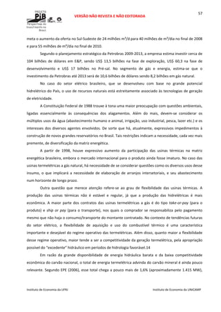  
VERSÃO NÃO REVISTA E NÃO EDITORADA 
 
 
Instituto de Economia da UFRJ  Instituto de Economia da UNICAMP 
 
57
meta o aumento da oferta no Sul‐Sudeste de 24 milhões m³/d para 40 milhões de m³/dia no final de 2008 
e para 55 milhões de m³/dia no final de 2010. 
Segundo o planejamento estratégico da Petrobras 2009‐2013, a empresa estima investir cerca de 
104  bilhões  de  dólares  em  E&P,  sendo  US$  13,5  bilhões  na  fase  de  exploração,  US$  60,3  na  fase  de 
desenvolvimento  e  US$  17  bilhões  no  Pré‐sal.  No  segmento  de  gás  e  energia,  estima‐se  que  o 
investimento da Petrobras até 2013 será de 10,6 bilhões de dólares sendo 8,2 bilhões em gás natural. 
No  caso  do  setor  elétrico  brasileiro,  que  se  desenvolveu  com  base  no  grande  potencial 
hidrelétrico do País, o uso de recursos naturais está estreitamente associado às tecnologias de geração 
de eletricidade.  
A Constituição Federal de 1988 trouxe à tona uma maior preocupação com questões ambientais, 
ligadas  essencialmente  às  consequências  dos  alagamentos.  Além  do  mais,  devem‐se  considerar  os 
múltiplos usos da água (abastecimento humano e animal, irrigação, uso industrial, pesca, lazer etc.) e os 
interesses dos diversos agentes envolvidos. De sorte que há, atualmente, expressivos impedimentos à 
construção de novos grandes reservatórios no Brasil. Tais restrições indicam a necessidade, cada vez mais 
premente, de diversificação da matriz energética.  
A  partir  de  1998,  houve  expressivo  aumento  da  participação  das  usinas  térmicas  na  matriz 
energética brasileira, embora o mercado internacional para o produto ainda fosse imaturo. No caso das 
usinas termelétricas a gás natural, há necessidade de se considerar questões como os diversos usos desse 
insumo,  o  que  implicará  a  necessidade  de  elaboração  de  arranjos  intersetoriais,  e  seu  abastecimento 
num horizonte de longo prazo. 
Outra  questão  que  merece  atenção  refere‐se  ao  grau  de  flexibilidade  das  usinas  térmicas.  A 
produção  das  usinas  térmicas  não  é  estável  e  regular,  já  que  a  produção  das  hidrelétricas  é  mais 
econômica.  A  maior  parte  dos  contratos  das  usinas  termelétricas  a  gás  é  do  tipo  take‐or‐pay  (para  o 
produto)  e  ship  or  pay  (para  o  transporte),  nos  quais  o  comprador  se  responsabiliza  pelo  pagamento 
mesmo que não haja o consumo/transporte do montante contratado. No contexto de tendências futuras 
do  setor  elétrico,  a  flexibilidade  de  aquisição  e  uso  do  combustível  térmico  é  uma  característica 
importante e desejável do regime operativo das termelétricas. Além disso, quanto maior a flexibilidade 
desse regime operativo, maior tende a ser a competitividade da geração termelétrica, pela apropriação 
possível do “excedente” hidráulico em períodos de hidrologia favorável.14 
Em  razão  da  grande  disponibilidade  de  energia  hidráulica  barata  e  da  baixa  competitividade 
econômica do carvão nacional, o total de energia termelétrica advinda do carvão mineral é ainda pouco 
relevante. Segundo EPE (2006), esse total chega a pouco mais de 1,6% (aproximadamente 1.415 MW), 
 